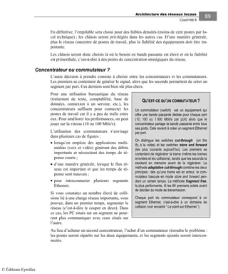 Architecture des réseaux locaux
CHAPITRE 6
89
En définitive, l’empilable sera choisi pour des faibles densités (moins de cent postes par lo-
cal technique) ; les châssis seront privilégiés dans les autres cas. D’une manière générale,
plus le réseau concentre de postes de travail, plus la fiabilité des équipements doit être im-
portante.
Les châssis seront donc choisis là où le besoin en bande passante est élevé et où la fiabilité
est primordiale, c’est-à-dire à des points de concentration stratégiques du réseau.
Concentrateur ou commutateur ?
L’autre décision à prendre consiste à choisir entre les concentrateurs et les commutateurs.
Les premiers se contentent de générer le signal, alors que les seconds permettent de créer un
segment par port. Ces derniers sont bien sûr plus chers.
Pour une utilisation bureautique du réseau
(traitement de texte, comptabilité, base de
données, connexion à un serveur, etc.), les
concentrateurs suffisent pour connecter les
postes de travail car il y a peu de trafic entre
eux. Pour améliorer les performances, on peut
jouer sur la vitesse (10 ou 100 Mbit/s).
L’utilisation des commutateurs s’envisage
dans plusieurs cas de figures :
• lorsqu’on emploie des applications multi-
médias (voix et vidéo) générant des débits
importants et nécessitant des temps de ré-
ponse courts ;
• d’une manière générale, lorsque le flux ré-
seau est important et que les temps de ré-
ponse sont mauvais ;
• pour interconnecter plusieurs segments
Ethernet.
Si vous constatez un nombre élevé de colli-
sions lié à une charge réseau importante, vous
pouvez, dans un premier temps, segmenter le
réseau (c’est-à-dire le couper en deux). Dans
ce cas, les PC situés sur un segment ne pour-
ront plus communiquer avec ceux situés sur
l’autre.
Au lieu d’acheter un second concentrateur, l’achat d’un commutateur résoudra le problème :
les postes seront répartis sur les deux équipements, et les segments ajoutés seront intercon-
nectés.
QU’EST-CE QU’UN COMMUTATEUR ?
Un commutateur (switch) est un équipement qui
offre une bande passante dédiée pour chaque port
(10, 100 ou 1 000 Mbit/s par port) alors que le
concentrateur partage la bande passante entre tous
ses ports. Cela revient à créer un segment Ethernet
par port.
On distingue les switches cut-through (on the
fly, à la volée) et les switches store and forward
(les plus courants aujourd’hui). Les premiers se
contentent de régénérer la trame (même les trames
erronées et les collisions), tandis que les seconds la
stockent en mémoire avant de la régénérer. La
méthode adaptative cut-through combine les deux
principes : dès qu’une trame est en erreur, le com-
mutateur bascule en mode store and forward pen-
dant un certain temps. La méthode fragment free,
la plus performante, lit les 64 premiers octets avant
de décider du mode de transmission.
Chaque port du commutateur correspond à un
segment Ethernet, c’est-à-dire à un domaine de
collision (voir encadré “ Le point sur Ethernet ”).
© Éditions Eyrolles
 