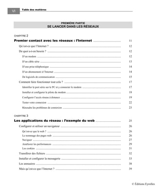 Table des matières
VI
PREMIÈRE PARTIE
SE LANCER DANS LES RÉSEAUX
CHAPITRE 2
Premier contact avec les réseaux : l’Internet ...................................... 11
Qu’est-ce que l’Internet ? .................................................................................................. 12
De quoi a-t-on besoin ? ..................................................................................................... 12
D’un modem ................................................................................................................... 12
D’un câble série ............................................................................................................... 13
D’une prise téléphonique .................................................................................................. 14
D’un abonnement à l’Internet ............................................................................................ 14
De logiciels de communication .......................................................................................... 15
Comment faire fonctionner tout cela ? .............................................................................. 17
Identifier le port série sur le PC et y connecter le modem ..................................................... 17
Installer et configurer le pilote du modem ........................................................................... 18
Configurer l’accès réseau à distance ................................................................................... 19
Tester votre connexion ..................................................................................................... 22
Résoudre les problèmes de connexion ................................................................................ 23
CHAPITRE 3
Les applications du réseau : l’exemple du web ................................... 25
Configurer et utiliser un navigateur ................................................................................... 26
Qu’est-ce que le web ? ..................................................................................................... 26
Le nommage des pages web .............................................................................................. 26
Naviguer ......................................................................................................................... 27
Améliorer les performances .............................................................................................. 29
Les cookies ..................................................................................................................... 31
Transférer des fichiers ....................................................................................................... 32
Installer et configurer la messagerie .................................................................................. 33
Les annuaires ..................................................................................................................... 38
Mais qu’est-ce que l’Internet ? .......................................................................................... 39
© Éditions Eyrolles
 