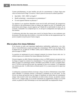 Se lancer dans les réseaux
9696
Comme précédemment, on peut installer une pile de concentrateurs à chaque étage pour
créer un réseau local d’étage. Là encore, il faut se poser de nouveau les mêmes questions :
• Quel débit : 10bT, 100bT ou Gigabit ?
• Quelle technologie : concentrateurs ou commutateurs ?
• Un seul segment Ethernet ou plusieurs ?
Les réponses à ces questions dépendent avant tout du trafic prévisionnel, des perspectives
d’évolution et des performances mises en balance par rapport au coût. Si l’immeuble com-
prend trente autres étages, on peut supposer qu’il faudra tôt ou tard étendre le réseau. Si, en
revanche, l’immeuble n’en comprend que six, on sait que la configuration sera figée pour un
bon moment.
L’architecture doit donc être conçue pour couvrir les besoins futurs et non seulement ceux
du moment. Elle doit donc être évolutive, c’est-à-dire être bâtie sur des équipements que l’on
pourra récupérer (recycler pour d’autres usages).
Mise en place d’un réseau fédérateur
Si les besoins en trafic sont importants (applications multimédias, applications, voix, don-
nées et visioconférences), on peut envisager des commutateurs 10bT à tous les étages. Dans
la plupart des cas, un débit de 10 Mbit/s suffira, mais la différence de coût étant minime, on
peut envisager le 100bT.
La question est maintenant de savoir comment connecter les réseaux locaux entre eux. La
solution repose sur la création d’un réseau fédérateur (backbone).
On peut imaginer un câble Ethernet (topologie en bus), ou FDDI (anneau), qui parcourt tous
les étages et auquel on connecte les concentrateurs. C’est une solution peu évolutive, car le
débit est limité à la technologie utilisée (100 Mbit/s pour FDDI). En outre, le Gigabit Ether-
net et l’ATM ne sont pas prévus pour une topologie en bus ou en anneau. C’est également
une solution peu sûre : le câble étant un élément passif, il n’y a aucun moyen de le superviser
à distance.
L’architecture couramment utilisée est de type collapse backbone (littéralement, réseau fédé-
rateur effondré). Le principe consiste à concentrer le backbone en un seul point : au lieu
d’avoir un réseau qui parcourt tous les étages, le backbone est réalisé dans un commutateur
unique. Cela revient à créer une architecture en étoile à deux niveaux, un premier concen-
trant les PC à chaque étage et un second concentrant les équipements d’étage en un point
central, en général la salle informatique ou un local nodal dédié aux équipements réseau.
© Éditions Eyrolles
 
