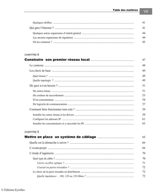 Table des matières
VII
Quelques chiffres ............................................................................................................ 41
Qui gère l’Internet ? .......................................................................................................... 41
Quelques autres organismes d’intérêt général ..................................................................... 44
Les anciens organismes de régulation ................................................................................ 44
Où les contacter ? ............................................................................................................ 45
CHAPITRE 4
Construire son premier réseau local .......................................................... 47
Le contexte ........................................................................................................................ 48
Les choix de base .............................................................................................................. 49
Quel réseau ? .................................................................................................................. 49
Quelle topologie ? .......................................................................................................... 49
De quoi a-t-on besoin ?...................................................................................................... 51
De cartes réseau .............................................................................................................. 51
De cordons de raccordement ............................................................................................. 53
D’un concentrateur .......................................................................................................... 54
De logiciels de communications ........................................................................................ 57
Comment faire fonctionner tout cela ? .............................................................................. 59
Installer les cartes réseau et les drivers ............................................................................... 59
Configurer les adresses IP ................................................................................................ 61
Installer les concentrateurs et y raccorder les PC ................................................................. 63
CHAPITRE 5
Mettre en place un système de câblage ................................................. 65
Quelle est la démarche à suivre ? ...................................................................................... 66
L’avant-projet ................................................................................................................... 66
L’étude d’ingénierie .......................................................................................................... 70
Quel type de câble ? ......................................................................................................... 70
Cuivre ou fibre optique ? ............................................................................................ 71
Coaxial ou paires torsadées ? ..................................................................................... 72
Le choix de la paire torsadée en distribution ....................................................................... 72
Quelle impédance : 100, 120 ou 150 Ohms ? ............................................................... 72
© Éditions Eyrolles
 