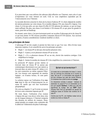 Se lancer dans les réseaux
112112
Il se peut donc que vous utilisiez des adresses déjà affectées sur l’Internet, mais cela n’a pas
d’importance car votre intranet est isolé. Cela ne vous empêchera cependant pas de
l’interconnecter avec l’Internet.
La seconde décision concerne le choix de la classe d’adresse IP. Ce choix dépend du nombre
de stations présentes sur votre réseau. Si ce nombre dépasse 254, une classe B s’impose. Une
classe A n’est pas utile, car une classe B offre 65 534 adresses de stations, ce qui est large-
ment suffisant. De plus, une classe A est limitée à 126 réseaux IP, ce qui, pour les grands ré-
seaux, peut être un handicap.
En résumé, notre choix s’est provisoirement porté sur un plan d’adressage privé de classe B,
ce qui nous donne 16 382 réseaux possibles contenant chacun 65 534 stations. Aux sections
suivantes, d’autres considérations viendront modifier ce choix.
Les principes de base
L’adressage IP est très souple et permet de faire tout ce que l’on veut. Afin d’éviter toute
mauvaise surprise, il est conseillé de suivre les principes suivants :
• Règle 1 : un réseau IP ne doit pas chevaucher plusieurs sites.
• Règle 2 : il peut y avoir plusieurs réseaux IP sur un site.
• Règle 3 : s’il y a plusieurs réseaux IP sur un site, choisir des numéros contigus. Cela
simplifiera le routage.
• Règle 4 : limiter le nombre de réseaux IP. Cela simplifiera les connexions à l’Internet.
Le protocole IP impose qu’une station se
trouvant dans un réseau IP ne puisse pas
communiquer directement avec une station se
trouvant dans un autre réseau IP, même si el-
les sont connectées au même segment Ether-
net. Les réseaux sont segmentés de manière
logique ; en d’autres termes, ils sont parti-
tionnés.
La solution repose sur l’utilisation d’un rou-
teur dont le rôle est d’interconnecter les ré-
seaux IP, quelle que soit leur localisation
géographique.
On verra au chapitre 11 qu’il existe un moyen
de lever cette contrainte imposée par IP.
De toute façon, l’utilisation d’un routeur
s’impose dès que vous devez relier deux sites
sur de longues distances. L’Internet comporte
des dizaines de milliers de routeurs. Donc,
autant prendre en compte cette contrainte dès
le début de l’élaboration du plan d’adressage.
QU’EST-CE QU’UN ROUTEUR ?
Un routeur est un commutateur de niveau 3, c’est-à-
dire qui commute les protocoles de la couche ré-
seau, tels que IP. La commutation des paquets IP
est plus complexe que celle des trames Ethernet.
On emploiera donc plutôt le terme de routage.
Ce mécanisme consiste à analyser l’adresse de
destination du paquet IP et à le transmettre sur le
bon port (appelé interface). Il utilise pour cela des
algorithmes de routage, tels que OSPF (Open
Shortest Path First) qui permettent de calculer les
meilleures routes en fonction des numéros de ré-
seau IP.
Comme pour les PC, une interface routeur est as-
sociée à au moins un réseau IP.
© Éditions Eyrolles
 