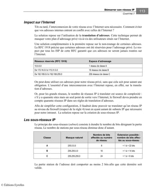 Démarrer son réseau IP
CHAPITRE 7
113
Impact sur l’Internet
Tôt ou tard, l’interconnexion de votre réseau avec l’Internet sera nécessaire. Comment éviter
que vos adresses internes entrent en conflit avec celles de l’Internet ?
La solution repose sur l’utilisation de la translation d’adresses. Cette technique permet de
masquer votre plan d’adressage privé vis-à-vis des utilisateurs situés sur l’Internet.
Une solution complémentaire à la première repose sur le non-routage de certaines adresses.
La RFC 1918 précise que certaines adresses ont été réservées pour l’adressage privé. Le res-
pect par tous les ISP de cette RFC garantit que ces adresses ne seront jamais routées sur
l’Internet.
Réseaux réservés (RFC 1918) Espace d’adressage
10.0.0.0 1 réseau de classe A
De 172.16.0.0 à 172.31.0.0 16 réseaux de classe B
De 192.168.0.0 à 192.168.255.0 256 réseaux de classe C
On peut donc utiliser ces adresses pour notre réseau privé, sans que cela soit pour autant une
obligation. L’essentiel d’une interconnexion avec l’Internet repose, en effet, sur la transla-
tion d’adresses.
Or, pour les grands réseaux, le nombre de réseaux IP à translater est source de complexité :
s’il y a quarante sites mais un seul point de sortie vers l’Internet, le firewall devra prendre en
compte quarante réseaux IP dans ses règles de translation d’adresses.
Afin de simplifier cette configuration, il faudrait donc pouvoir ne translater qu’un réseau IP
au niveau du firewall (respect de la règle 4) tout en ayant autant de subnets IP que nécessaire
pour notre intranet. La solution repose sur la création de sous-réseaux IP.
Les sous-réseaux IP
Le principe des sous-réseaux (subnet) consiste à étendre le nombre de bits désignant la partie
réseau. Le nombre de stations par sous-réseau diminue donc d’autant.
Classe Masque naturel
Nombre de bits
affectés au numéro
de réseau
Extension possible :
nombre de bits affec-
tés au sous-réseau
A 255.0.0.0 8 + 1 à + 22 bits
B 255.255.0.0 16 + 1 à + 14 bits
C 255.255.255.0 24 + 1 à + 6 bits
La partie station de l’adresse doit comporter au moins 2 bits afin que cette dernière soit
valide.
© Éditions Eyrolles
 