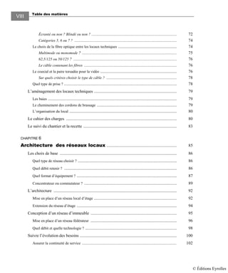 Table des matières
VIII
Écranté ou non ? Blindé ou non ? ................................................................................ 72
Catégories 5, 6 ou 7 ? ................................................................................................ 74
Le choix de la fibre optique entre les locaux techniques ....................................................... 74
Multimode ou monomode ? ......................................................................................... 75
62,5/125 ou 50/125 ? ................................................................................................. 76
Le câble contenant les fibres ....................................................................................... 76
Le coaxial et la paire torsadée pour la vidéo ........................................................................ 76
Sur quels critères choisir le type de câble ? .................................................................. 78
Quel type de prise ? .......................................................................................................... 78
L’aménagement des locaux techniques .............................................................................. 79
Les baies ......................................................................................................................... 79
Le cheminement des cordons de brassage ........................................................................... 79
L’organisation du local ..................................................................................................... 80
Le cahier des charges ........................................................................................................ 80
Le suivi du chantier et la recette ........................................................................................ 83
CHAPITRE 6
Architecture des réseaux locaux .................................................................. 85
Les choix de base .............................................................................................................. 86
Quel type de réseau choisir ? ............................................................................................. 86
Quel débit retenir ? .......................................................................................................... 86
Quel format d’équipement ? .............................................................................................. 87
Concentrateur ou commutateur ? ....................................................................................... 89
L’architecture .................................................................................................................... 92
Mise en place d’un réseau local d’étage .............................................................................. 92
Extension du réseau d’étage .............................................................................................. 94
Conception d’un réseau d’immeuble ................................................................................. 95
Mise en place d’un réseau fédérateur ................................................................................. 96
Quel débit et quelle technologie ? ...................................................................................... 98
Suivre l’évolution des besoins ........................................................................................... 100
Assurer la continuité de service .................................................................................................. 102
© Éditions Eyrolles
 