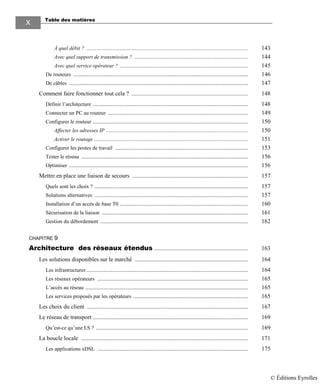 Table des matières
X
À quel débit ? ............................................................................................................ 143
Avec quel support de transmission ? ............................................................................ 144
Avec quel service opérateur ? ...................................................................................... 145
De routeurs ..................................................................................................................... 146
De câbles ........................................................................................................................ 147
Comment faire fonctionner tout cela ? .............................................................................. 148
Définir l’architecture ........................................................................................................ 148
Connecter un PC au routeur .............................................................................................. 149
Configurer le routeur ........................................................................................................ 150
Affecter les adresses IP ............................................................................................... 150
Activer le routage ....................................................................................................... 151
Configurer les postes de travail ......................................................................................... 153
Tester le réseau ................................................................................................................ 156
Optimiser ........................................................................................................................ 156
Mettre en place une liaison de secours .............................................................................. 157
Quels sont les choix ? ....................................................................................................... 157
Solutions alternatives ....................................................................................................... 157
Installation d’un accès de base T0 ...................................................................................... 160
Sécurisation de la liaison .................................................................................................. 161
Gestion du débordement ................................................................................................... 162
CHAPITRE 9
Architecture des réseaux étendus ............................................................... 163
Les solutions disponibles sur le marché ............................................................................ 164
Les infrastructures ............................................................................................................ 164
Les réseaux opérateurs ..................................................................................................... 165
L’accès au réseau ............................................................................................................. 165
Les services proposés par les opérateurs ............................................................................. 165
Les choix du client ............................................................................................................ 167
Le réseau de transport ........................................................................................................ 169
Qu’est-ce qu’une LS ? ...................................................................................................... 169
La boucle locale ................................................................................................................ 171
Les applications xDSL ..................................................................................................... 175
© Éditions Eyrolles
 