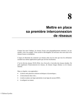 8
Mettre en place
sa première interconnexion
de réseaux
Comme leur nom l’indique, les réseaux locaux sont géographiquement restreints à un im-
meuble, voire à un campus. Votre société se développant, de nouveaux sites sont créés et les
réseaux locaux se multiplient.
L’enjeu est désormais de connecter ces réseaux entre eux de sorte que tous les utilisateurs
accèdent aux mêmes applications quelle que soit leur localisation.
C’est le rôle des réseaux WAN (Wide Area Network), c’est-à-dire des réseaux étendus. On
parle également d’interconnexion de réseaux, de réseaux longue distance ou de réseaux
intersite.
Dans ce chapitre, vous apprendrez :
• à choisir entre plusieurs solutions techniques et économiques ;
• à interconnecter deux sites ;
• à mettre en place une ligne spécialisée et une ligne de secours RNIS ;
• à configurer un routeur.
© Éditions Eyrolles
 