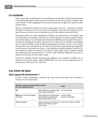 Interconnecter ses réseaux
140140
Le contexte
Notre réseau local est opérationnel, et les utilisateurs sont satisfaits. En plus du site parisien,
il faut maintenant offrir le même type de service pour un nouveau site situé à Orléans. Qu’à
cela ne tienne, il suffit d’appliquer de nouveau les recettes qui ont déjà fait le succès de notre
premier réseau.
Mais les utilisateurs de chaque site doivent communiquer entre eux : messagerie, transferts
de fichiers et connexions aux serveurs web sont demandés. Il faut donc interconnecter les ré-
seaux locaux de ces deux sites. Le problème est qu’ils sont distants de plus de 100 km.
On pourrait utiliser les mêmes équipements Ethernet, des commutateurs par exemple. Mais
la norme impose une longueur maximale aux liaisons Ethernet, au mieux quelques kilomè-
tres en fibre optique. Ces contraintes proviennent de l’affaiblissement du signal d’une part, et
du délai de propagation des trames, d’autre part. En effet, plus les distances sont grandes,
plus le signal est affaibli et plus le délai de propagation des trames est élevé. Si ce dernier
était plus élevé que celui imposé par la norme, les stations devraient attendre plus longtemps
avant de pouvoir transmettre une trame, ce qui diminuerait considérablement le débit du ré-
seau (moins de trames circuleraient en un laps de temps donné puisqu’il faudrait attendre
plus longtemps avant de transmettre). À l’avenir, cette contrainte disparaîtra mais, pour le
moment, nous devons encore en tenir compte.
Il faut donc employer d’autres techniques plus adaptées à ces contraintes et définir une ar-
chitecture des réseaux étendus, appelés WAN (Wide Area Network) par opposition aux ré-
seaux locaux, LAN (Local Area Network).
Les choix de base
Quel support de transmission ?
Le RTC (réseau téléphonique commuté) que nous avons utilisé pour nous connecter à
l’Internet est un réseau étendu.
Quelques supports de transmission utilisés
pour les réseaux étendus
Débit
RTC Réseau téléphonique analogique utilisé
pour transporter des données.
De 19,2 à 56,6 Kbit/s
RNIS (réseau numérique à intégration
de services)
Réseau téléphonique numérique utilisé
pour transporter des données. Très
utilisé en interconnexion de LAN.
De 64 à 128 Kbit/s
(plus rare : N x 64 Kbit/s)
LS (ligne spécialisée) Liaison numérique en point à point entre
deux sites. Très utilisée en intercon-
nexion de LAN.
De 64 Kbit/s à 2 Mbit/s ou 34 Mbit/s
© Éditions Eyrolles
 