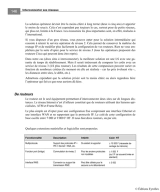Interconnecter ses réseaux
146146
La solution opérateur devrait être la moins chère à long terme (deux à cinq ans) et apporter
le moins de soucis. Cela n’est cependant pas toujours le cas, surtout pour de petits réseaux,
qui plus est, limités à la France. Les économies les plus importantes sont, en effet, réalisées à
l’international.
Si vous disposez d’un gros réseau, vous pouvez opter pour la solution intermédiaire qui
consiste à retenir le service opérateur de niveau 2. Cela permet de conserver la maîtrise du
routage IP et de modifier plus facilement la configuration de vos routeurs. Rien ne vous em-
pêchera par la suite d’opter pour le service de niveau 3 (tous les opérateurs proposent des
routeurs Cisco qui peuvent donc être repris).
Dans notre cas (deux sites à interconnecter), la meilleure solution est une LS avec une ga-
rantie de temps de rétablissement. Mais il serait intéressant de comparer les coûts avec un
service de niveau 3 (LS plus routeur). Les résultats de cette comparaison peuvent varier en
fonction de nombreux critères (le moment où elle est réalisée – car les prix évoluent vite –,
les distances entre sites, le débit, etc.).
Admettons cependant que la solution privée soit la moins chère ou alors regardons faire
l’opérateur qui fait ce que nous aurions dû faire.
De routeurs
Le routeur est le seul équipement permettant d’interconnecter deux sites sur de longues dis-
tances. Le réseau Internet n’est d’ailleurs constitué que de routeurs utilisant des liaisons spé-
cialisées, ATM et Frame Relay.
Le plus simple est d’opter pour une configuration fixe comprenant une interface Ethernet et
une interface WAN et ne supportant que le protocole IP. Le coût de cette configuration de
base oscille entre 7 000 et 9 000 F HT. Il nous faut deux routeurs, un par site.
Quelques extensions matérielles et logicielles sont proposées.
Fonctionnalité Description Intérêt Coût HT
Multiprotocole Support des protocoles IP +
IPX + Decnet + SNA, etc.
Si existant à supporter ± 10 000 F (nécessite da-
vantage de mémoire)
Fonction pont (bridge) Commutation de niveau 2 Pour les anciens protocoles
non routables
± 1 000 F
(ou 0 F car souvent livrée en
standard)
Interface RNIS Connexion au support de
transmission RNIS
Peut être utilisée pour le
secours ou le débordement
± 3 000
© Éditions Eyrolles
 