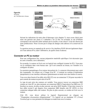 Mettre en place sa première interconnexion de réseaux
CHAPITRE 8
149
Figure 8-4.
Principe
de l’architecture réseau.
Suivant les indications de notre plan d’adressage (voir chapitre 7), nous avons choisi pour
notre site parisien une classe A « subnettée » sur 22 bits. En revanche, le site d’Orléans
correspond à une nouvelle entité rachetée par la société, et une classe C avait été choisie par
notre prédécesseur. Nous n’avons pas le temps de changer cette adresse et la conservons en
l’état.
La question encore en suspend est de savoir si les interfaces WAN doivent également dispo-
ser d’une adresse IP et, dans l’affirmative, de quelle classe d’adresse.
Connecter un PC au routeur
Pour une configuration fixe, aucune préparation matérielle spécifique n’est nécessaire (pas
de carte à installer, rien à démonter).
En revanche, le routeur est livré avec un logiciel non configuré (comme les PC). Vous pou-
vez le configurer dans votre bureau sans qu’il soit connecté au réseau, ou l’installer et le
configurer sur place.
Les premiers paramétrages d’un routeur nécessitent de s’y connecter directement pour saisir
des commandes. Un routeur est à l’image d’un PC : il contient un système d’exploitation
(propriétaire) et une interface utilisateur (généralement en mode texte sans fenêtre ni souris).
Vous avez donc besoin d’un câble série (RS-232 avec un connecteur V.24) pour raccorder le
port console du routeur au port série d’un PC.
Le type de port série des routeurs est variable. Vous pouvez trouver un connecteur DB9
comme sur votre PC ou, plus rarement, un connecteur DB25 (l’équivalent d’un DB9 avec 25
broches) ou encore, de plus en plus souvent, une prise RJ45 femelle. Il faut donc trouver le
bon câble (croisé !) qui dispose d’un connecteur DB9 femelle côté PC (DTE) et d’un
connecteur adéquat mâle côté routeur. De plus en plus souvent, ce cordon est livré avec le
routeur.
Côté PC, vous devez utiliser le logiciel Hyperterminal en cliquant sur
“ Programme→Accessoires→Hyperterminal ”. Ce logiciel est un émulateur VT (Virtual
Terminal) qui va vous permettre de dialoguer en mode texte avec le routeur.
Switch 1 Switch 2
Site de Paris
500 connexions
Site d’Orléans
200 connexions
194.168.0.110.0.0.1
E0 E0
S0
RNIS
Routeur 1
S0
Bri1
Routeur 2
Bri1
Réseau IP 10. 0.0.0
Réseau IP 192.168.0.0
LS
© Éditions Eyrolles
 