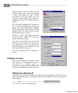 Interconnecter ses réseaux
150150
Saisissez alors le nom du profil que vous
pourrez réutiliser par la suite, par exemple
“ routeur ”, puis cliquez sur “ OK ”. Choisis-
sez ensuite le port série auquel vous avez
connecté le câble reliant le PC au routeur :
généralement COM1 ou COM2 (écran ci-
contre).
Puis, saisissez les paramètres de la liaison sé-
rie. Les valeurs dépendent du routeur em-
ployé ; elles sont généralement indiquées
dans la documentation. Nos routeurs étant des
routeurs Cisco, les valeurs sont les suivan-
tes (deuxième écran ci-contre) :
Cliquez sur “ OK ”, puis appuyez plusieurs
fois sur la touche “ Entrée ” ou, si cela n’est
déjà fait, allumez le routeur.
Vous devez vous retrouver avec un écran de
bienvenue et, un prompt vous invitant à saisir
des commandes, ou bien vous obtenez un
menu dans lequel vous vous déplacez à l’aide
des touches fléchées du clavier.
Vous êtes maintenant prêt à configurer le
routeur.
Configurer le routeur
Selon les constructeurs, la connexion réseau
d’un routeur — l’équivalent d’une carte ré-
seau d’un PC — s’appelle « port » ou
« interface ». On parlera alors indifféremment
de ports LAN ou WAN, d’interface série, etc.
Affecter les adresses IP
La première chose à faire est d’affecter les adresses IP à chaque interface. Côté LAN, on se
réfère au plan d’adressage. La commande suivante réalise l’opération et active le logiciel IP
dans le routeur.
int e 0
ip address 10.0.0.1 255.255.252.0
Abrégé de “Interface ethernet 0”
© Éditions Eyrolles
 