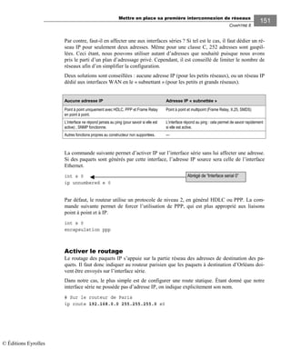 Mettre en place sa première interconnexion de réseaux
CHAPITRE 8
151
Par contre, faut-il en affecter une aux interfaces séries ? Si tel est le cas, il faut dédier un ré-
seau IP pour seulement deux adresses. Même pour une classe C, 252 adresses sont gaspil-
lées. Ceci étant, nous pouvons utiliser autant d’adresses que souhaité puisque nous avons
pris le parti d’un plan d’adressage privé. Cependant, il est conseillé de limiter le nombre de
réseaux afin d’en simplifier la configuration.
Deux solutions sont conseillées : aucune adresse IP (pour les petits réseaux), ou un réseau IP
dédié aux interfaces WAN en le « subnettant » (pour les petits et grands réseaux).
Aucune adresse IP Adresse IP « subnettée »
Point à point uniquement avec HDLC, PPP et Frame Relay
en point à point.
Point à point et multipoint (Frame Relay, X.25, SMDS)
L’interface ne répond jamais au ping (pour savoir si elle est
active) ; SNMP fonctionne.
L’interface répond au ping : cela permet de savoir rapidement
si elle est active.
Autres fonctions propres au constructeur non supportées. ---
La commande suivante permet d’activer IP sur l’interface série sans lui affecter une adresse.
Si des paquets sont générés par cette interface, l’adresse IP source sera celle de l’interface
Ethernet.
int s 0
ip unnumbered e 0
Par défaut, le routeur utilise un protocole de niveau 2, en général HDLC ou PPP. La com-
mande suivante permet de forcer l’utilisation de PPP, qui est plus approprié aux liaisons
point à point et à IP.
int s 0
encapsulation ppp
Activer le routage
Le routage des paquets IP s’appuie sur la partie réseau des adresses de destination des pa-
quets. Il faut donc indiquer au routeur parisien que les paquets à destination d’Orléans doi-
vent être envoyés sur l’interface série.
Dans notre cas, le plus simple est de configurer une route statique. Étant donné que notre
interface série ne possède pas d’adresse IP, on indique explicitement son nom.
# Sur le routeur de Paris
ip route 192.168.0.0 255.255.255.0 s0
Abrégé de “Interface serial 0”
© Éditions Eyrolles
 