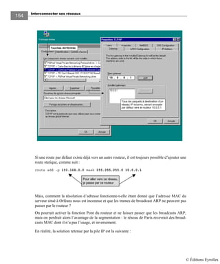 Interconnecter ses réseaux
154154
Si une route par défaut existe déjà vers un autre routeur, il est toujours possible d’ajouter une
route statique, comme suit :
route add –p 192.168.0.0 mask 255.255.255.0 10.0.0.1
Mais, comment la résolution d’adresse fonctionne-t-elle étant donné que l’adresse MAC du
serveur situé à Orléans nous est inconnue et que les trames de broadcast ARP ne peuvent pas
passer par le routeur ?
On pourrait activer la fonction Pont du routeur et ne laisser passer que les broadcasts ARP,
mais on perdrait alors l’avantage de la segmentation : le réseau de Paris recevrait des broad-
casts MAC dont il n’a pas l’usage, et inversement.
En réalité, la solution retenue par la pile IP est la suivante :
Touches Alt+Entrée
Tous les paquets à destination d’un
réseau IP inconnu, seront envoyés
par défaut vers le routeur 10.0.0.1
Pour aller vers ce réseau,
je passe par ce routeur
© Éditions Eyrolles
 