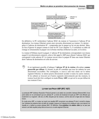 Mettre en place sa première interconnexion de réseaux
CHAPITRE 8
155
n° réseau
identique ?
Comparer l’adresse destination du
paquet avec ma propre adresse IP
oui
Envoyer le paquet avec
l’adresse IP destination dans
une trame Ethernet avec
l’adresse MAC trouvée
Faire appel à ARP pour
trouver l’adresse MAC qui
correspond à l’adresse IP
de la default gateway
Non
Faire appel à ARP pour
trouver l’adresse MAC qui
correspond à l’adresse IP
destination
Utilisation du
masque
En définitive, le PC recherchera l’adresse MAC du routeur et l’associera à l’adresse IP de
destination. Les trames Ethernet seront ainsi envoyées directement au routeur. Ce dernier –
grâce à l’adresse de destination IP – comprendra que le paquet ne lui est pas destiné. Mais,
au lieu d’ignorer le paquet comme le font les PC (voir chapitre 7), il consultera sa table de
routage et retransmettra le paquet vers la bonne interface (Ethernet ou autre, ici la série).
Le routeur d’Orléans reçoit le paquet. L’adresse IP de destination correspondant à un réseau
auquel il est directement connecté, celui-ci fait appel à ARP pour obtenir l’adresse MAC qui
correspond à cette adresse IP. Le routeur envoie alors le paquet IP dans une trame Ethernet
dont l’adresse de destination est celle du serveur.
Il est également possible d’indiquer l’adresse IP de la station elle-même comme
passerelle par défaut. Ce faisant, la pile IP considère que tous les subnets lui sont
directement accessibles. Par conséquent, si ceux-ci sont tous situés sur le même
segment Ethernet, la station pourra directement accéder à toutes les autres stations.
Si les subnets se trouvent sur d’autres segments interconnectés par des routeurs, le
routeur local doit être configuré en mode Proxy ARP, ce qui est le cas par défaut de
nos routeurs Cisco.
LE POINT SUR PROXY ARP (RFC 1027)
Le protocole ARP (Address Resolution Protocol) permet à une station de connaître l’adresse Ethernet MAC d’une
autre station en ne connaissant que son adresse IP. La trame de broadcast envoyée par ARP n’est diffusée que
localement à un segment : elle est, en effet, bloquée par les routeurs, comme cela est la règle dans les réseaux
locaux.
En mode proxy ARP, un routeur qui reçoit une requête ARP concernant une adresse IP dont il connaît le réseau
(car l’adresse est présente dans sa table de routage) s’assure qu’il dispose de la meilleure route, puis répond à la
requête en y mettant sa propre adresse MAC. En définitive, il se substitue à la station cible qui ne peut pas
recevoir une telle requête puisqu’elle se trouve sur un autre segment Ethernet.
© Éditions Eyrolles
 