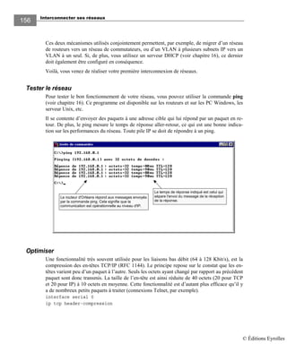 Interconnecter ses réseaux
156156
Ces deux mécanismes utilisés conjointement permettent, par exemple, de migrer d’un réseau
de routeurs vers un réseau de commutateurs, ou d’un VLAN à plusieurs subnets IP vers un
VLAN à un seul. Si, de plus, vous utilisez un serveur DHCP (voir chapitre 16), ce dernier
doit également être configuré en conséquence.
Voilà, vous venez de réaliser votre première interconnexion de réseaux.
Tester le réseau
Pour tester le bon fonctionnement de votre réseau, vous pouvez utiliser la commande ping
(voir chapitre 16). Ce programme est disponible sur les routeurs et sur les PC Windows, les
serveur Unix, etc.
Il se contente d’envoyer des paquets à une adresse cible qui lui répond par un paquet en re-
tour. De plus, le ping mesure le temps de réponse aller-retour, ce qui est une bonne indica-
tion sur les performances du réseau. Toute pile IP se doit de répondre à un ping.
Le routeur d'Orléans répond aux messages envoyés
par la commande ping. Cela signifie que la
communication est opérationnelle au niveau d'IP.
Le temps de réponse indiqué est celui qui
sépare l'envoi du message de la réception
de la réponse.
Optimiser
Une fonctionnalité très souvent utilisée pour les liaisons bas débit (64 à 128 Kbit/s), est la
compression des en-têtes TCP/IP (RFC 1144). Le principe repose sur le constat que les en-
têtes varient peu d’un paquet à l’autre. Seuls les octets ayant changé par rapport au précédent
paquet sont donc transmis. La taille de l’en-tête est ainsi réduite de 40 octets (20 pour TCP
et 20 pour IP) à 10 octets en moyenne. Cette fonctionnalité est d’autant plus efficace qu’il y
a de nombreux petits paquets à traiter (connexions Telnet, par exemple).
interface serial 0
ip tcp header-compression
© Éditions Eyrolles
 