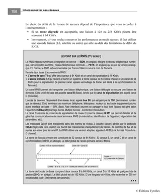 Interconnecter ses réseaux
158158
Le choix du débit de la liaison de secours dépend de l’importance que vous accordez à
l’interconnexion :
Si un mode dégradé est acceptable, une liaison à 128 ou 256 Kbit/s pourra être
secourue à 64 Kbit/s.
Inversement, si vous voulez conserver les performances en mode secours, il faut utiliser
une seconde liaison (LS, satellite ou autre) qui aille au-delà des limitations de débit du
RNIS.
LE POINT SUR LE RNIS (ITU SÉRIE I)
Le RNIS (réseau numérique à intégration de service — ISDN, en anglais) désigne le réseau téléphonique numéri-
que, par opposition au RTC ( réseau téléphonique commuté — PSTN, en anglais) qui en est la version analogi-
que. En France, le RNIS est commercialisé par France Télécom sous le nom de Numéris.
Il existe deux types d’abonnements RNIS :
• L’accès de base T0 qui offre deux canaux à 64 Kbit/s et un canal de signalisation à 16 Kbit/s.
• L’accès primaire T2 qui revient à fournir un système à trente canaux de 64 Kbit/s chacun et un canal de 64
Kbit/s pour la signalisation (le premier canal, appelé verrouillage de trame, est dédié à la synchronisation du
faisceau).
Un canal RNIS permet de transporter une liaison téléphonique, une liaison télécopie ou encore une liaison de
données. Cette unité de base est appelée canal B (Base), tandis que le canal de signalisation est appelé canal
D (Données).
L’accès de base est l’équivalent d’un réseau local, appelé bus S0, qui est géré par la TNR (terminaison numéri-
que de réseau). Cinq’ terminaux au maximum (téléphone, télécopieur, routeur ou tout autre équipement pourvu
d’une interface de base — BRI, Basic Rate Interface) peuvent se partager le bus dont l’accès est géré selon
l’algorithme CSMA-CR (Carriage Sense Multiple Access - Contention Resolution).
Le canal D véhicule le protocole de signalisation de niveau 3 (couche réseau) Q.931 qui permet d’établir et de
gérer les communications entre deux terminaux RNIS (numérotation, identification de l’appelant, négociation des
paramètres, etc.).
Les messages Q.931 sont transportés dans des trames de niveau 2 (couche liaison) gérées par le protocole
HDLC (High Data Link Control) qui fournit des mécanismes d’acquittement de trames, de contrôle de flux et de
reprise sur erreur pour le canal D. Le RNIS utilise une version adaptée, appelée LAP-D (Link Access Procedure -
D channel).
La trame de l’accès primaire est constituée de 32 canaux de 64 Kbit/s : 30 canaux B, un canal D et un canal de
synchronisation (30B+D, en abrégé). Le débit global de l’accès primaire est de 2 Mbit/s.
0 16 31
Octet 0 = IT de synchronisation Octet 16 = Canal D
Octets 1 à 15 et 17 à 31 = 1 octet par canal B, soit 30 canaux B
1 octet =
1 IT (Intervalle de Temps)
La trame de l’accès de base comprend deux canaux B à 64 Kbit/s, un canal D à 16 Kbit/s et quelques bits de
gestion (2B+D, en abrégé). Le débit global est de 192 Kbit/s. D’une longueur de 48 bis, elle est émise en 250 mi-
crosecondes (soit 4 000 trames par seconde).
© Éditions Eyrolles
 