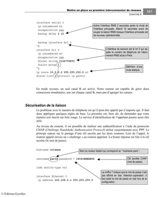 Mettre en place sa première interconnexion de réseaux
CHAPITRE 8
161
interface serial 0
ip unnumbered e0
encapsulation ppp
backup delay 2 15
backup interface bri 0
^Z
interface bri 0
ip unnumbered e0
encapsulation ppp
dialer string 0144758899
dialer-group 1
^Z
ip route 10.0.0.0 255.255.252.0 s0
dialer-list 1 protocol ip permit
En mode secours, un seul canal B est activé. Notre routeur est capable de gérer deux
connexions simultanées, une sur chaque canal B, mais pas d’agréger les canaux.
Sécurisation de la liaison
Le problème avec le numéro de téléphone est qu’il peut être appelé par n’importe qui. Il faut
donc appliquer quelques règles de base. La première est, bien sûr, de demander que votre
numéro soit inscrit sur liste rouge. Le service d’identification de l’appelant pourra aussi être
utile.
Au niveau du routeur, il est possible de réaliser une authentification à l’aide du protocole
CHAP (Challenge Handshake Authentication Protocol) utilisé conjointement avec PPP. Le
principe repose sur le partage d’une clé secrète par les deux routeurs. Lors de l’appel, le
routeur appelé envoie un « challenge » au routeur appelant. La bonne réponse est liée à la clé
secrète (le mot de passe).
hostname orleans
username paris password 7 14041BBEAB04
isdn switch-type vn3
interface Ethernet 0
ip address 192.168.0.1 255.255.255.0
Définition d’une
route statique.
Active l'interface RNIS 2 secondes après la chute de
l'interface principale. Attend 15 secondes avant de
couper la liaison RNIS lorsque l'interface principale est
de nouveau opérationnelle.
L'interface de secours est la bri 0 qui ap-
pelle le numéro de téléphone de l'abon-
nement RNIS situé à Paris.
Le chiffre 7 indique que le mot de passe n’est
pas affiché en clair. Attention cependant : il
faut saisir le mot de passe en clair lors de la
configuration.
Clé secrète CHAP
(mot de passe)
Nom du routeur distant qui correspond au “ hostname paris ”.
© Éditions Eyrolles
 