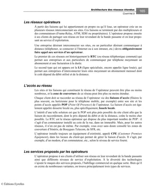 Architecture des réseaux étendus
CHAPITRE 9
165
Les réseaux opérateurs
À partir des liaisons qui lui appartiennent en propre ou qu’il loue, un opérateur crée un ou
plusieurs réseaux interconnectant ses sites. Ces liaisons se terminent par des multiplexeurs et
des commutateurs (Frame-Relay, ATM, SDH ou propriétaires). L’opérateur propose ensuite
à ses clients de partager son réseau en leur revendant de la bande passante et en leur propo-
sant un service d’exploitation.
Une entreprise désirant interconnecter ses sites, ou un particulier désirant communiquer à
distance (téléphoner, se connecter à l’Internet ou à son intranet, etc.) devra obligatoirement
faire appel aux services d’un opérateur.
Le premier de ces réseaux est historiquement le RTC (ou réseau téléphonique commuté) qui
permet aux entreprises et aux particuliers de communiquer par téléphone moyennant un
abonnement et une facturation à la durée.
Le second type qui est apparu est la LS (ligne spécialisée, encore appelée ligne louée), qui
permet aux entreprises d’interconnecter leurs sites moyennant un abonnement mensuel dont
le coût dépend du débit utilisé et de la distance.
L’accès au réseau
Les sites et les liaisons qui constituent le réseau de l’opérateur peuvent être plus ou moins
nombreux, et la zone de couverture de ce réseau peut être plus ou moins étendue.
Chaque client doit se raccorder au réseau de l’opérateur via des liaisons d’accès (filaires le
plus souvent, ou hertzienne pour le téléphone mobile, par exemple) entre son site et les
points d’accès appelés POP (Point Of Presence) de l’opérateur. La liaison d’accès est éga-
lement appelée desserte locale ou, plus spécifiquement, boucle locale.
L’intérêt d’une telle solution est que le POP soit plus près possible du site client afin que la
liaison de raccordement, dont le prix dépend du débit et de la distance, coûte le moins cher
possible. Le RTC est le réseau opérateur qui dispose du plus important nombre de POP : il
s’agit d’un commutateur installé au coin de la rue, dans un immeuble. Mais, pour les autres
réseaux, il n’en est pas de même. Par exemple, vous avez sans doute consulté les zones de
couverture d’Itinéris, de Bouygues Telecom, de SFR, etc.
L’opérateur installe toujours un équipement d’extrémité, appelé CPE (Customer Premises
Equipment), dans les locaux du client qui permet de gérer la liaison d’accès. Il s’agit, par
exemple, d’un modem, d’un commutateur, etc., selon le niveau de service fourni.
Les services proposés par les opérateurs
L’opérateur propose à ses clients d’utiliser son réseau en leur revendant de la bande passante
ainsi que différents niveaux de service d’exploitation. À la diversité des technologies
s’ajoute le maquis des services proposés, l’habillage commercial en quelque sorte. Bien qu’il
en existe de nombreuses variantes, on trouve principalement trois types de services.
© Éditions Eyrolles
 