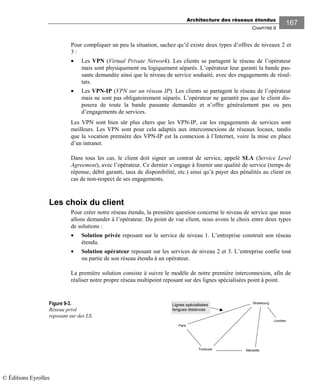 Architecture des réseaux étendus
CHAPITRE 9
167
Pour compliquer un peu la situation, sachez qu’il existe deux types d’offres de niveaux 2 et
3 :
• Les VPN (Virtual Private Network). Les clients se partagent le réseau de l’opérateur
mais sont physiquement ou logiquement séparés. L’opérateur leur garanti la bande pas-
sante demandée ainsi que le niveau de service souhaité, avec des engagements de résul-
tats.
• Les VPN-IP (VPN sur un réseau IP). Les clients se partagent le réseau de l’opérateur
mais ne sont pas obligatoirement séparés. L’opérateur ne garantit pas que le client dis-
posera de toute la bande passante demandée et n’offre généralement pas ou peu
d’engagements de services.
Les VPN sont bien sûr plus chers que les VPN-IP, car les engagements de services sont
meilleurs. Les VPN sont pour cela adaptés aux interconnexions de réseaux locaux, tandis
que la vocation première des VPN-IP est la connexion à l’Internet, voire la mise en place
d’un intranet.
Dans tous les cas, le client doit signer un contrat de service, appelé SLA (Service Level
Agreement), avec l’opérateur. Ce dernier s’engage à fournir une qualité de service (temps de
réponse, débit garanti, taux de disponibilité, etc.) ainsi qu’à payer des pénalités au client en
cas de non-respect de ses engagements.
Les choix du client
Pour créer notre réseau étendu, la première question concerne le niveau de service que nous
allons demander à l’opérateur. Du point de vue client, nous avons le choix entre deux types
de solutions :
• Solution privée reposant sur le service de niveau 1. L’entreprise construit son réseau
étendu.
• Solution opérateur reposant sur les services de niveau 2 et 3. L’entreprise confie tout
ou partie de son réseau étendu à un opérateur.
La première solution consiste à suivre le modèle de notre première interconnexion, afin de
réaliser notre propre réseau multipoint reposant sur des lignes spécialisées point à point.
Figure 9-3.
Réseau privé
reposant sur des LS.
Paris
Toulouse
Londres
Marseille
Strasbourg
Lignes spécialisées
longues distances
© Éditions Eyrolles
 