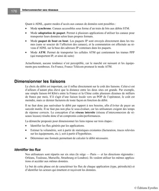 Interconnecter ses réseaux
176176
Quant à ADSL, quatre modes d’accès aux canaux de données sont possibles :
• Mode synchrone. Canaux accessibles sous forme d’un train de bits aux débits STM.
• Mode adaptation de paquet. Permet à plusieurs applications d’utiliser les canaux pour
transporter leurs données selon leurs propres formats.
• Mode paquet de bout en bout. Les paquets IP sont envoyés directement dans les tra-
mes (sans se soucier de l’affection des canaux), et la commutation est effectuée au ni-
veau d’ADSL sur la base des adresses IP contenues dans les paquets.
• Mode ATM. Permet de transporter les cellules ATM qui contiennent les trames PPP
(qui transportent IP, et ainsi de suite)
Actuellement, aucune tendance n’est perceptible, car le marché est naissant et les équipe-
ments peu nombreux. En France, France Télécom promeut le mode ATM.
Dimensionner les liaisons
Le choix du débit est important, car il influe directement sur le coût des liaisons. Celui-ci est
d’ailleurs d’autant plus élevé que la distance entre les deux sites est grande. Par exemple,
une simple liaison 64 Kbit/s entre la France et la Chine coûte plusieurs dizaines de milliers
de francs par mois. S’il s'agit d’une liaison locale vers un POP de l’opérateur, le coût est
moindre, mais ce dernier facturera de toute façon en fonction du débit.
Il ne faut donc pas surévaluer le débit par rapport à nos besoins, afin d’éviter de payer un
surcoût inutile. Il ne faut pas non plus le sous-évaluer, car les utilisateurs exigent des temps
de réponse corrects. La conception d’un réseau intersite (réseau d’interconnexion de ré-
seaux locaux) résulte donc d’un compromis coûts/performances.
La démarche proposée pour dimensionner les liens repose sur trois étapes :
• Identifier les flux générés par les applications.
• Estimer la volumétrie, soit à partir de statistiques existantes (facturation, traces relevées
sur les équipements, etc.), soit à partir d’hypothèses.
• Déterminer une formule permettant de calculer le débit nécessaire.
Identifier les flux
Nos utilisateurs sont répartis sur six sites (le siège — Paris — et les directions régionales :
Orléans, Toulouse, Marseille, Strasbourg et Londres). Ils veulent utiliser les mêmes applica-
tions et accéder aux mêmes données.
Le but de cette phase est de caractériser les flux de chaque application (type, périodicité) et
d’identifier les acteurs qui émettent et reçoivent les données.
© Éditions Eyrolles
 