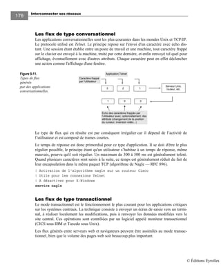 Interconnecter ses réseaux
178178
Les flux de type conversationnel
Les applications conversationnelles sont les plus courantes dans les mondes Unix et TCP/IP.
Le protocole utilisé est Telnet. Le principe repose sur l'envoi d'un caractère avec écho dis-
tant. Une session étant établie entre un poste de travail et une machine, tout caractère frappé
sur le clavier est envoyé à la machine, traité par cette dernière, et enfin renvoyé tel quel pour
affichage, éventuellement avec d'autres attributs. Chaque caractère peut en effet déclencher
une action comme l'affichage d'une fenêtre.
Figure 9-11.
Types de flux
générés
par des applications
conversationnelles.
Le type de flux qui en résulte est par conséquent irrégulier car il dépend de l’activité de
l’utilisateur et est composé de trames courtes.
Le temps de réponse est donc primordial pour ce type d'application. Il se doit d'être le plus
régulier possible, le principe étant qu'un utilisateur s’habitue à un temps de réponse, même
mauvais, pourvu qu'il soit régulier. Un maximum de 300 à 500 ms est généralement toléré.
Quand plusieurs caractères sont saisis à la suite, ce temps est généralement réduit du fait de
leur encapsulation dans le même paquet TCP (algorithme de Nagle — RFC 896).
! Activation de l'algorithme nagle sur un routeur Cisco
! Utile pour les connexions Telnet
! A désactiver pour X-Windows
service nagle
Les flux de type transactionnel
Le mode transactionnel est le fonctionnement le plus courant pour les applications critiques
sur les systèmes centraux. La technique consiste à envoyer un écran de saisie vers un termi-
nal, à réaliser localement les modifications, puis à renvoyer les données modifiées vers le
site central. Ces opérations sont contrôlées par un logiciel appelé moniteur transactionnel
(CICS sous IBM et Tuxedo sous Unix).
Les flux générés entre serveurs web et navigateurs peuvent être assimilés au mode transac-
tionnel, bien que le volume des pages web soit beaucoup plus important.
3 2 1
Caractère frappé
par l’utilisateur
Serveur Unix,
routeur, etc.
321
Application Telnet
Écho des caractères frappés par
l’utilisateur avec, optionnellement, des
attributs (changement de la position
du curseur, inversion vidéo...)
© Éditions Eyrolles
 