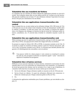 Interconnecter ses réseaux
182182
Volumétrie liée aux transferts de fichiers
La volumétrie liée aux transferts de fichiers dépend des applications présentes au sein de la
société. Son évaluation repose donc sur une analyse précise de l’existant et/ou des besoins.
Elle peut être modélisée sous la forme N % des utilisateurs réalisant l’équivalent d’un trans-
fert de X Ko par jour à destination d’un site distant.
Volumétrie liée aux applications transactionnelles site
central
Dans la plupart des cas, on peut estimer qu’un utilisateur échange 100 à 200 écrans de 2 Ko
à 4 Ko par jour avec le site central. Cette évaluation est bien sûr éminemment variable selon
le contexte à considérer. La taille des écrans varie, par exemple, en fonction des applica-
tions, et la fréquence des échanges en fonction du type de travail de l’utilisateur (saisie in-
tensive, consultation, etc.). Il convient donc d’estimer la volumétrie moyenne à partir de
tests.
Volumétrie liée aux applications transactionnelles web
Même remarque que pour les applications transactionnelles, sauf que la taille des pages varie
entre 4 Ko et 50 Ko, une page pouvant contenir des images GIF (fixes ou animées).
En prenant en compte les fichiers GIF, JPG et HTML, la moyenne constatée est de 4 Ko. Si
on prend en compte les transferts de fichiers réalisés à partir de l’Internet (documents .pdf,
.txt ou .doc), la moyenne constatée est de 100 Ko. La moyenne peut atteindre plusieurs mé-
gaoctets si le téléchargement des exécutables (.exe) est autorisé.
Vous pouvez vérifier les valeurs propres à votre contexte en visualisant le contenu
du cache de votre navigateur (recherchez un répertoire appelé “ cache ” situé dans le
répertoire d’installation du navigateur).
Volumétrie liée à d’autres services
Différents services peuvent emprunter le réseau intersite, notamment en provenance de sites
rattachés dans le cas où les passerelles de communication sont centralisées. Les hypothèses
de travail qui peuvent être retenues sont les suivantes (il ne s’agit ici que d’indications, la
volumétrie réelle étant liée à la nature des travaux réalisés par les utilisateurs) :
• Service de télécopie. Chaque utilisateur expédie en moyenne un fax de 10 Ko par jour.
• Service d’accès au vidéotex. Un quart des utilisateurs effectuent trois connexions vi-
déotex de 2 minutes par jour. Chaque connexion génère un flux de 5 Ko.
• Etc.
L’utilisation des applications multimédias pose d’autres problèmes, qui sont abordés au cha-
pitre 14.
© Éditions Eyrolles
 