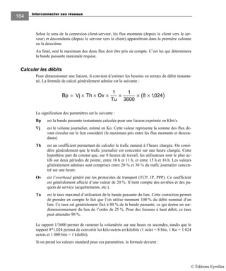 Interconnecter ses réseaux
184184
Selon le sens de la connexion client-serveur, les flux montants (depuis le client vers le ser-
veur) et descendants (depuis le serveur vers le client) apparaîtront dans la première colonne
ou la deuxième.
Au final, seul le maximum des deux flux doit être pris en compte. C’est lui qui déterminera
la bande passante maximale requise.
Calculer les débits
Pour dimensionner une liaison, il convient d’estimer les besoins en termes de débit instanta-
né. La formule de calcul généralement admise est la suivante :
( )Bp Vj Th Ov
Tu
= × × × × × ×
1 1
3600
8 1024,
La signification des paramètres est la suivante :
Bp est la bande passante instantanée calculée pour une liaison exprimée en Kbit/s.
Vj est le volume journalier, estimé en Ko. Cette valeur représente la somme des flux de-
vant circuler sur le lien considéré (le maximum pris entre les flux montants et descen-
dants)
Th est un coefficient permettant de calculer le trafic ramené à l’heure chargée. On consi-
dère généralement que le trafic journalier est concentré sur une heure chargée. Cette
hypothèse part du constat que, sur 8 heures de travail, les utilisateurs sont le plus ac-
tifs sur deux périodes de pointe, entre 10 h et 11 h, et entre 15 h et 16 h. Les valeurs
généralement admises sont comprises entre 20 % et 30 % du trafic journalier concen-
tré sur une heure.
Ov est l’overhead généré par les protocoles de transport (TCP, IP, PPP). Ce coefficient
est généralement affecté d’une valeur de 20 %. Il tient compte des en-têtes et des pa-
quets de service (acquittements, etc.).
Tu est le taux maximal d’utilisation de la bande passante du lien. Cette correction permet
de prendre en compte le fait que l’on utilise rarement 100 % du débit nominal d’un
lien. Ce taux est généralement fixé à 80 % de la bande passante, ce qui donne un sur-
dimensionnement du lien de l’ordre de 25 %. Pour des liaisons à haut débit, ce taux
peut atteindre 90 %.
Le rapport 1/3600 permet de ramener la volumétrie sur une heure en secondes, tandis que le
rapport 8*1,024 permet de convertir les kilo-octets en kilobits (1 octet = 8 bits, 1 Ko = 1 024
octets et 1 000 bits = 1 kilobit).
Si on prend les valeurs standard pour ces paramètres, la formule devient :
© Éditions Eyrolles
 