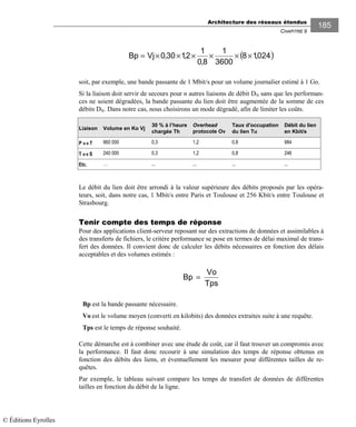 Architecture des réseaux étendus
CHAPITRE 9
185
( )024,18
3600
1
8,0
1
2,130,0VjBp ××××××=
soit, par exemple, une bande passante de 1 Mbit/s pour un volume journalier estimé à 1 Go.
Si la liaison doit servir de secours pour n autres liaisons de débit DN sans que les performan-
ces ne soient dégradées, la bande passante du lien doit être augmentée de la somme de ces
débits DN. Dans notre cas, nous choisirons un mode dégradé, afin de limiter les coûts.
Liaison Volume en Ko Vj
30 % à l’heure
chargée Th
Overhead
protocole Ov
Taux d'occupation
du lien Tu
Débit du lien
en Kbit/s
P ↔↔↔↔ T 960 000 0,3 1,2 0,8 984
T ↔↔↔↔ S 240 000 0,3 1,2 0,8 246
Etc. … ... ... ... ...
Le débit du lien doit être arrondi à la valeur supérieure des débits proposés par les opéra-
teurs, soit, dans notre cas, 1 Mbit/s entre Paris et Toulouse et 256 Kbit/s entre Toulouse et
Strasbourg.
Tenir compte des temps de réponse
Pour des applications client-serveur reposant sur des extractions de données et assimilables à
des transferts de fichiers, le critère performance se pose en termes de délai maximal de trans-
fert des données. Il convient donc de calculer les débits nécessaires en fonction des délais
acceptables et des volumes estimés :
Bp
Vo
Tps
=
Bp est la bande passante nécessaire.
Vo est le volume moyen (converti en kilobits) des données extraites suite à une requête.
Tps est le temps de réponse souhaité.
Cette démarche est à combiner avec une étude de coût, car il faut trouver un compromis avec
la performance. Il faut donc recourir à une simulation des temps de réponse obtenus en
fonction des débits des liens, et éventuellement les mesurer pour différentes tailles de re-
quêtes.
Par exemple, le tableau suivant compare les temps de transfert de données de différentes
tailles en fonction du débit de la ligne.
© Éditions Eyrolles
 