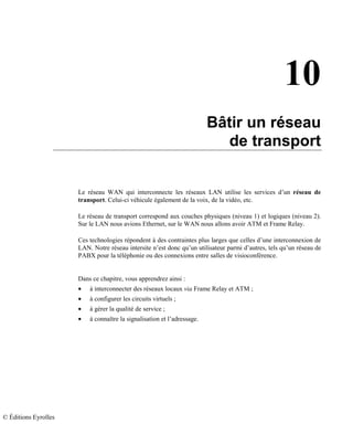 10
Bâtir un réseau
de transport
Le réseau WAN qui interconnecte les réseaux LAN utilise les services d’un réseau de
transport. Celui-ci véhicule également de la voix, de la vidéo, etc.
Le réseau de transport correspond aux couches physiques (niveau 1) et logiques (niveau 2).
Sur le LAN nous avions Ethernet, sur le WAN nous allons avoir ATM et Frame Relay.
Ces technologies répondent à des contraintes plus larges que celles d’une interconnexion de
LAN. Notre réseau intersite n’est donc qu’un utilisateur parmi d’autres, tels qu’un réseau de
PABX pour la téléphonie ou des connexions entre salles de visioconférence.
Dans ce chapitre, vous apprendrez ainsi :
• à interconnecter des réseaux locaux via Frame Relay et ATM ;
• à configurer les circuits virtuels ;
• à gérer la qualité de service ;
• à connaître la signalisation et l’adressage.
© Éditions Eyrolles
 