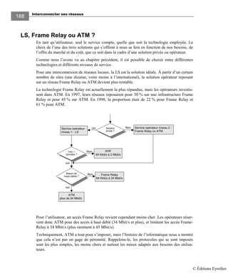 Interconnecter ses réseaux
188
LS, Frame Relay ou ATM ?
En tant qu’utilisateur, seul le service compte, quelle que soit la technologie employée. Le
choix de l’une des trois solutions qui s’offrent à nous se fera en fonction de nos besoins, de
l’offre du marché et du coût, que ce soit dans le cadre d’une solution privée ou opérateur.
Comme nous l’avons vu au chapitre précédent, il est possible de choisir entre différentes
technologies et différents niveaux de service.
Pour une interconnexion de réseaux locaux, la LS est la solution idéale. À partir d’un certain
nombre de sites (une dizaine, voire moins à l’international), la solution opérateur reposant
sur un réseau Frame Relay ou ATM devient plus rentable.
La technologie Frame Relay est actuellement la plus répandue, mais les opérateurs investis-
sent dans ATM. En 1997, leurs réseaux reposaient pour 30 % sur une infrastructure Frame
Relay et pour 45 % sur ATM. En 1998, la proportion était de 22 % pour Frame Relay et
61 % pour ATM.
Solution
privée ?
oui
Frame Relay
64 Kbit/s à 34 Mbit/s
Service opérateur niveau 2 :
Frame Relay ou ATM
NonService opérateur
niveau 1 : LS
Voix +
données ?
Besoin de
hauts débits ?
ATM
plus de 34 Mbit/s
PPP
64 Kbit/s à 2 Mbit/s
oui
oui
Non
Non
Pour l’utilisateur, un accès Frame Relay revient cependant moins cher. Les opérateurs réser-
vent donc ATM pour des accès à haut débit (34 Mbit/s et plus), et limitent les accès Frame-
Relay à 34 Mbit/s (plus rarement à 45 Mbit/s).
Techniquement, ATM a tout pour s’imposer, mais l’histoire de l’informatique nous a montré
que cela n’est pas un gage de pérennité. Rappelons-le, les protocoles qui se sont imposés
sont les plus simples, les moins chers et surtout les mieux adaptés aux besoins des utilisa-
teurs.
© Éditions Eyrolles
 