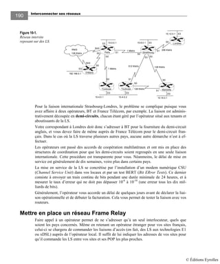 Interconnecter ses réseaux
190
Figure 10-1.
Réseau intersite
reposant sur des LS.
Pour la liaison internationale Strasbourg-Londres, le problème se complique puisque vous
avez affaire à deux opérateurs, BT et France Télécom, par exemple. La liaison est adminis-
trativement découpée en demi-circuits, chacun étant géré par l’opérateur situé aux tenants et
aboutissants de la LS.
Votre correspondant à Londres doit donc s’adresser à BT pour la fourniture du demi-circuit
anglais, et vous devez faire de même auprès de France Télécom pour le demi-circuit fran-
çais. Dans le cas où la LS traverse plusieurs autres pays, aucune autre démarche n’est à ef-
fectuer.
Les opérateurs ont passé des accords de coopération multilatéraux et ont mis en place des
structures de coordination pour que les demi-circuits soient regroupés en une seule liaison
internationale. Cette procédure est transparente pour vous. Néanmoins, le délai de mise en
service est généralement de dix semaines, voire plus dans certains pays.
La mise en service de la LS se concrétise par l’installation d’un modem numérique CSU
(Channel Service Unit) dans vos locaux et par un test BERT (Bit ERror Tests). Ce dernier
consiste à envoyer un train continu de bits pendant une durée minimale de 24 heures, et à
mesurer le taux d’erreur qui ne doit pas dépasser 10-6
à 10-10
(une erreur tous les dix mil-
liards de bits).
Généralement, l’opérateur vous accorde un délai de quelques jours avant de déclarer la liai-
son opérationnelle et de débuter la facturation. Cela vous permet de tester la liaison avec vos
routeurs.
Mettre en place un réseau Frame Relay
Faire appel à un opérateur permet de ne s’adresser qu’à un seul interlocuteur, quels que
soient les pays concernés. Même en retenant un opérateur étranger pour vos sites français,
celui-ci se chargera de commander les liaisons d’accès (en fait, des LS aux technologies E1
ou xDSL) auprès de l’opérateur local. Il suffit de lui indiquer les adresses de vos sites pour
qu’il commande les LS entre vos sites et ses POP les plus proches.
S0
E0E0E0
E0
192.168.0.1
1 Mbit/s
128 Kbit/s
10.0.0.1E0 E0
S1
RNIS
S0
Bri0
S0
Bri0
256 Kbit/sS1
S0
1 Mbit/s
512 Kbit/s
S1S0 S0
S1
S2
10.16.0.1
Strasbourg
Londres
E0
128 Kbit/s
10.12.0.1
128 Kbit/s
10.8.0.1
10.4.0.1 10.4.0.2
MarseilleToulouseToulouse
Orléans
Paris
S3
S0
S2
© Éditions Eyrolles
 