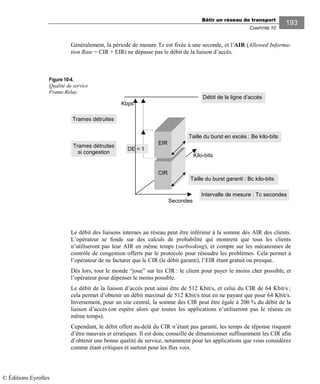 Bâtir un réseau de transport
CHAPITRE 10
193
Généralement, la période de mesure Tc est fixée à une seconde, et l’AIR (Allowed Informa-
tion Rate = CIR + EIR) ne dépasse pas le débit de la liaison d’accès.
Figure 10-4.
Qualité de service
Frame Relay.
Le débit des liaisons internes au réseau peut être inférieur à la somme des AIR des clients.
L’opérateur se fonde sur des calculs de probabilité qui montrent que tous les clients
n’utiliseront pas leur AIR en même temps (surbooking), et compte sur les mécanismes de
contrôle de congestion offerts par le protocole pour résoudre les problèmes. Cela permet à
l’opérateur de ne facturer que le CIR (le débit garanti), l’EIR étant gratuit ou presque.
Dès lors, tout le monde “joue” sur les CIR : le client pour payer le moins cher possible, et
l’opérateur pour dépenser le moins possible.
Le débit de la liaison d’accès peut ainsi être de 512 Kbit/s, et celui du CIR de 64 Kbit/s ;
cela permet d’obtenir un débit maximal de 512 Kbit/s tout en ne payant que pour 64 Kbit/s.
Inversement, pour un site central, la somme des CIR peut être égale à 200 % du débit de la
liaison d’accès (on espère alors que toutes les applications n’utiliseront pas le réseau en
même temps).
Cependant, le débit offert au-delà du CIR n’étant pas garanti, les temps de réponse risquent
d’être mauvais et erratiques. Il est donc conseillé de dimensionner suffisamment les CIR afin
d’obtenir une bonne qualité de service, notamment pour les applications que vous considérez
comme étant critiques et surtout pour les flux voix.
CIR
Intervalle de mesure : Tc secondes
Taille du burst garanti : Bc kilo-bits
EIR
Taille du burst en excès : Be kilo-bits
Débit de la ligne d’accès
Kilo-bits
Secondes
Kbps
DE = 1
Trames détruites
Trames détruites
si congestion
© Éditions Eyrolles
 