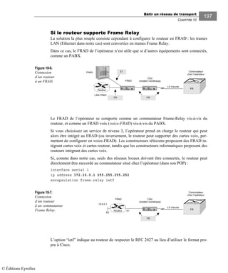 Bâtir un réseau de transport
CHAPITRE 10
197
Si le routeur supporte Frame Relay
La solution la plus souple consiste cependant à configurer le routeur en FRAD : les trames
LAN (Ethernet dans notre cas) sont converties en trames Frame Relay.
Dans ce cas, le FRAD de l’opérateur n’est utile que si d’autres équipements sont connectés,
comme un PABX.
Figure 10-6.
Connexion
d’un routeur
à un FRAD.
Le FRAD de l’opérateur se comporte comme un commutateur Frame-Relay vis-à-vis du
routeur, et comme un FRAD voix (voice-FRAD) vis-à-vis du PABX.
Si vous choisissez un service de niveau 3, l’opérateur prend en charge le routeur qui peut
alors être intégré au FRAD (ou inversement, le routeur peut supporter des cartes voix, per-
mettant de configurer en voice-FRAD). Les constructeurs télécoms proposent des FRAD in-
tégrant cartes voix et cartes routeur, tandis que les constructeurs informatiques proposent des
routeurs intégrant des cartes voix.
Si, comme dans notre cas, seuls des réseaux locaux doivent être connectés, le routeur peut
directement être raccordé au commutateur situé chez l’opérateur (dans son POP) :
interface serial 1
ip address 172.16.0.1 255.255.255.252
encapsulation frame-relay ietf
Figure 10-7.
Connexion
d’un routeur
à un commutateur
Frame Relay.
L’option “ietf” indique au routeur de respecter le RFC 2427 au lieu d’utiliser le format pro-
pre à Cisco.
LS d'accès
Commutateur
chez l’opérateur
FRAD
CSU
(modem numérique)
FR
PABX
FR FR
E1
Routeur
LAN FRAD
LS d'accès
Commutateur
chez l’opérateur
FRAD CSU
(modem numérique)
FR
FR
Routeur
10.0.0.1
E0
S1
© Éditions Eyrolles
 