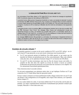 Bâtir un réseau de transport
CHAPITRE 10
199
Combien de circuits virtuels ?
La première question à se poser est de savoir combien de PVC ou de SVC utiliser : un cir-
cuit virtuel (CV) par protocole, ou un seul circuit virtuel pour tous les protocoles ?
• Un CV par protocole permet de bénéficier d’un débit garanti, ce qui assure que les
transferts de fichiers ne perturberont pas les flux conversationnels. Mais cette solution
coûte plus cher, car les opérateurs facturent chaque CV en fonction du CIR affecté.
• Un seul CV est plus économique, mais tous les flux de réseaux locaux sont mêlés. Le
contrôle du flux doit donc être reporté au niveau du routeur à travers un système
d’affectation de priorité par protocole ou de réservation de ressources (voir chapitre 14).
Ces mécanismes fonctionnent généralement bien.
Nous choisirons donc la seconde solution.
Un site peut communiquer avec plusieurs autres sites, ce qui implique d’utiliser un CV par
connexion, les CV Frame Relay étant de type point à point.
Si nous voulons construire un réseau parfaitement maillé, chaque routeur doit voir un CV par
site distant. Cette configuration est envisageable, mais risque d’être onéreuse, car l’opérateur
facture chaque CV.
Si vous voulez réduire les coûts, il vaut mieux définir des CV là où les flux sont les plus im-
portants. Les autres communications transiteront éventuellement par plusieurs routeurs (par
exemple, Marseille ↔ Paris dans notre cas).
LA SIGNALISATION FRAME RELAY (ITU Q.933, ANSI T1.617)
Les commutateurs Frame Relay utilisent un PVC dédié (DLCI 0) pour véhiculer les messages de signalisation
Q.933. Ce protocole s’appuie sur celui utilisé par le RNIS (Q.931).
La première fonction offerte permet à l’équipement d’extrémité (un routeur, par exemple) de demander l’ouverture
et la fermeture des SVC (Switched Virtual Circuit). Pour l’ouverture, les messages Setup et Connect contiennent
le numéro d’appel (adresse aux formats E.164 ou X.121), le DLCI affecté, etc., ainsi que le délai maximal de tran-
sit négocié. L’ouverture du SVC se traduit par l’affectation des DLCI entre les commutateurs et les équipements
terminaux.
La deuxième fonction a trait à la procédure LMI (Local Management Interface) dont le rôle est de surveiller l’état
des PVC (Permanent Virtual Circuit). Des messages Status Enquiry sont périodiquement envoyés par
l’équipement terminal (un routeur, par exemple) pour connaître l’état du PVC. Le commutateur répond par un
message Status (PVC actif, inactif, etc., ou nouveau PVC). En cas de défaillance, le routeur peut ainsi rerouter les
flux. Le commutateur peut également interroger l’équipement terminal.
Les messages ELMI (Extended LMI) permettent au commutateur de communiquer à l’équipement terminal (un
routeur, par exemple) la valeur des CIR, Be, Bc, etc. Le support de cette norme évite d’avoir à configurer les pa-
ramètres en double, à la fois sur le commutateur et sur le routeur.
© Éditions Eyrolles
 