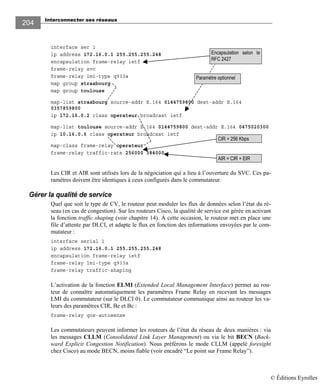 Interconnecter ses réseaux
204
interface ser 1
ip address 172.16.0.1 255.255.255.248
encapsulation frame-relay ietf
frame-relay svc
frame-relay lmi-type q933a
map group strasbourg
map group toulouse
map-list strasbourg source-addr E.164 0144759800 dest-addr E.164
0357859800
ip 172.16.0.2 class operateur broadcast ietf
map-list toulouse source-addr E.164 0144759800 dest-addr E.164 0475020300
ip 10.16.0.6 class operateur broadcast ietf
map-class frame-relay operateur
frame-relay traffic-rate 256000 384000
Les CIR et AIR sont utilisés lors de la négociation qui a lieu à l’ouverture du SVC. Ces pa-
ramètres doivent être identiques à ceux configurés dans le commutateur.
Gérer la qualité de service
Quel que soit le type de CV, le routeur peut moduler les flux de données selon l’état du ré-
seau (en cas de congestion). Sur les routeurs Cisco, la qualité de service est gérée en activant
la fonction traffic shaping (voir chapitre 14). À cette occasion, le routeur met en place une
file d’attente par DLCI, et adapte le flux en fonction des informations envoyées par le com-
mutateur :
interface serial 1
ip address 172.16.0.1 255.255.255.248
encapsulation frame-relay ietf
frame-relay lmi-type q933a
frame-relay traffic-shaping
L’activation de la fonction ELMI (Extended Local Management Interface) permet au rou-
teur de connaître automatiquement les paramètres Frame Relay en recevant les messages
LMI du commutateur (sur le DLCI 0). Le commutateur communique ainsi au routeur les va-
leurs des paramètres CIR, Be et Bc :
frame-relay qos-autosense
Les commutateurs peuvent informer les routeurs de l’état du réseau de deux manières : via
les messages CLLM (Consolidated Link Layer Management) ou via le bit BECN (Back-
ward Explicit Congestion Notification). Nous préférons le mode CLLM (appelé foresight
chez Cisco) au mode BECN, moins fiable (voir encadré “Le point sur Frame Relay”).
Paramètre optionnel
CIR = 256 Kbps
AIR = CIR + EIR
Encapsulation selon le
RFC 2427
© Éditions Eyrolles
 
