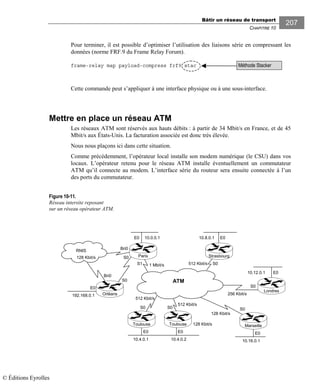Bâtir un réseau de transport
CHAPITRE 10
207
Pour terminer, il est possible d’optimiser l’utilisation des liaisons série en compressant les
données (norme FRF.9 du Frame Relay Forum).
frame-relay map payload-compress frf9 stac
Cette commande peut s’appliquer à une interface physique ou à une sous-interface.
Mettre en place un réseau ATM
Les réseaux ATM sont réservés aux hauts débits : à partir de 34 Mbit/s en France, et de 45
Mbit/s aux États-Unis. La facturation associée est donc très élevée.
Nous nous plaçons ici dans cette situation.
Comme précédemment, l’opérateur local installe son modem numérique (le CSU) dans vos
locaux. L’opérateur retenu pour le réseau ATM installe éventuellement un commutateur
ATM qu’il connecte au modem. L’interface série du routeur sera ensuite connectée à l’un
des ports du commutateur.
Figure 10-11.
Réseau intersite reposant
sur un réseau opérateur ATM.
E0E0E0
E0
192.168.0.1
512 Kbit/s
128 Kbit/s
10.0.0.1E0 E0
S1
RNIS
S0
Bri0
S0
Bri0
S0
512 Kbit/s
512 Kbit/s
S0S0 S0
10.16.0.1
E0
128 Kbit/s
10.12.0.1
256 Kbit/s
10.8.0.1
10.4.0.1 10.4.0.2
Orléans
S0
ATM
1 Mbit/s
128 Kbit/s
Strasbourg
Londres
MarseilleToulouseToulouse
Paris
Méthode Stacker
© Éditions Eyrolles
 