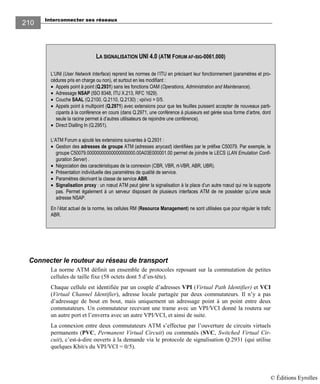 Interconnecter ses réseaux
210
Connecter le routeur au réseau de transport
La norme ATM définit un ensemble de protocoles reposant sur la commutation de petites
cellules de taille fixe (58 octets dont 5 d’en-tête).
Chaque cellule est identifiée par un couple d’adresses VPI (Virtual Path Identifier) et VCI
(Virtual Channel Identifier), adresse locale partagée par deux commutateurs. Il n’y a pas
d’adressage de bout en bout, mais uniquement un adressage point à un point entre deux
commutateurs. Un commutateur recevant une trame avec un VPI/VCI donné la routera sur
un autre port et l’enverra avec un autre VPI/VCI, et ainsi de suite.
La connexion entre deux commutateurs ATM s’effectue par l’ouverture de circuits virtuels
permanents (PVC, Permanent Virtual Circuit) ou commutés (SVC, Switched Virtual Cir-
cuit), c’est-à-dire ouverts à la demande via le protocole de signalisation Q.2931 (qui utilise
quelques Kbit/s du VPI/VCI = 0/5).
LA SIGNALISATION UNI 4.0 (ATM FORUM AF-SIG-0061.000)
L’UNI (User Network Interface) reprend les normes de l’ITU en précisant leur fonctionnement (paramètres et pro-
cédures pris en charge ou non), et surtout en les modifiant :
• Appels point à point (Q.2931) sans les fonctions OAM (Operations, Administration and Maintenance).
• Adressage NSAP (ISO 8348, ITU X.213, RFC 1629).
• Couche SAAL (Q.2100, Q.2110, Q.2130) ; vpi/vci = 0/5.
• Appels point à multipoint (Q.2971) avec extensions pour que les feuilles puissent accepter de nouveaux parti-
cipants à la conférence en cours (dans Q.2971, une conférence à plusieurs est gérée sous forme d’arbre, dont
seule la racine permet à d’autres utilisateurs de rejoindre une conférence).
• Direct Dialling In (Q.2951).
L’ATM Forum a ajouté les extensions suivantes à Q.2931 :
• Gestion des adresses de groupe ATM (adresses anycast) identifiées par le préfixe C50079. Par exemple, le
groupe C50079.00000000000000000000.00A03E000001.00 permet de joindre le LECS (LAN Emulation Confi-
guration Server) .
• Négociation des caractéristiques de la connexion (CBR, VBR, rt-VBR, ABR, UBR).
• Présentation individuelle des paramètres de qualité de service.
• Paramètres décrivant la classe de service ABR.
• Signalisation proxy : un nœud ATM peut gérer la signalisation à la place d’un autre nœud qui ne la supporte
pas. Permet également à un serveur disposant de plusieurs interfaces ATM de ne posséder qu’une seule
adresse NSAP.
En l’état actuel de la norme, les cellules RM (Resource Management) ne sont utilisées que pour réguler le trafic
ABR.
© Éditions Eyrolles
 
