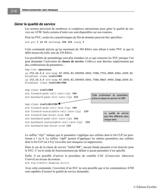 Interconnecter ses réseaux
218
Gérer la qualité de service
Les normes prévoient de nombreux et complexes mécanismes pour gérer la qualité de ser-
vice sur ATM. Seuls certains d’entre eux sont disponibles sur nos routeurs.
Pour les PVC, seules les caractéristiques du flot de données peuvent être spécifiées :
atm pvc 1 14 50 aal5snap 384 256 inarp 5
Cette commande précise qu’un maximum de 384 Kbit/s sera alloué à notre PVC et que le
débit moyen du trafic sera de 256 Kbit/s.
Les possibilités de paramétrage sont plus étendues en ce qui concerne les SVC puisque l’on
peut demander l’activation de classes de service. Celles-ci sont décrites implicitement par
des combinaisons de paramètres :
map-list operateur
ip 172.16.0.2 atm-nsap 47.0091.81.000000.0061.705b.7701.0800.200c.1000.02
broadcast class traficUBR
ip 172.16.0.6 atm-nsap 47.0091.81.000000.0061.705b.88a7.0900.20ab.2000.01
broadcast class traficNrtVBR
map-class traficUBR
atm forward-peak-cell-rate-clp1 384
atm backward-peak-cell-rate-clp1 256
map-class traficNrtVBR
atm forward-peak-cell-rate-clp1 384
atm forward-sustainable-cell-rate-clp1 256
atm forward-max-burst-size 128
atm backward-peak-cell-rate-clp1 384
atm backward-sustainable-cell-rate-clp1 256
atm backward-max-burst-size 128
Le suffixe “clp1” indique que le paramètre s’applique aux cellules dont le bit CLP est posi-
tionné à 1 ou 0. Le suffixe “clp0” permet d’appliquer les mêmes paramètres aux cellules
dont le bit CLP est à 0 (c’est-à-dire non marquées en suppression).
Dans le cas de la classe de service “traficUBR”, aucune bande passante n’est réservée pour
le SVC. C’est le mode de fonctionnement par défaut si aucun paramètre n’est spécifié.
Enfin, il est possible d’activer la procédure de contrôle CAC (Connection Admission
Control) au niveau du routeur.
atm sig-traffic-shaping strict
Avec cette commande, l’ouverture d’un SVC ne sera possible que si les commutateurs ATM
sont capables d’assurer la qualité de service demandée.
Cette combinaison de paramètres
active la classe de service nrt-VBR.
La qualité de service
peut être différente dans
chaque sens.
© Éditions Eyrolles
 