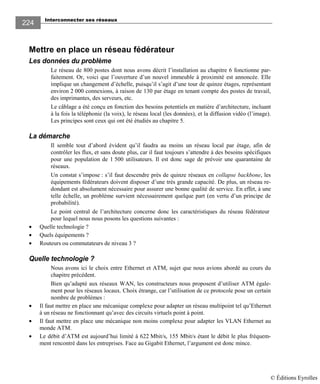 Interconnecter ses réseaux
224
Mettre en place un réseau fédérateur
Les données du problème
Le réseau de 800 postes dont nous avons décrit l’installation au chapitre 6 fonctionne par-
faitement. Or, voici que l’ouverture d’un nouvel immeuble à proximité est annoncée. Elle
implique un changement d’échelle, puisqu’il s’agit d’une tour de quinze étages, représentant
environ 2 000 connexions, à raison de 130 par étage en tenant compte des postes de travail,
des imprimantes, des serveurs, etc.
Le câblage a été conçu en fonction des besoins potentiels en matière d’architecture, incluant
à la fois la téléphonie (la voix), le réseau local (les données), et la diffusion vidéo (l’image).
Les principes sont ceux qui ont été étudiés au chapitre 5.
La démarche
Il semble tout d’abord évident qu’il faudra au moins un réseau local par étage, afin de
contrôler les flux, et sans doute plus, car il faut toujours s’attendre à des besoins spécifiques
pour une population de 1 500 utilisateurs. Il est donc sage de prévoir une quarantaine de
réseaux.
Un constat s’impose : s’il faut descendre près de quinze réseaux en collapse backbone, les
équipements fédérateurs doivent disposer d’une très grande capacité. De plus, un réseau re-
dondant est absolument nécessaire pour assurer une bonne qualité de service. En effet, à une
telle échelle, un problème survient nécessairement quelque part (en vertu d’un principe de
probabilité).
Le point central de l’architecture concerne donc les caractéristiques du réseau fédérateur
pour lequel nous nous posons les questions suivantes :
• Quelle technologie ?
• Quels équipements ?
• Routeurs ou commutateurs de niveau 3 ?
Quelle technologie ?
Nous avons ici le choix entre Ethernet et ATM, sujet que nous avions abordé au cours du
chapitre précédent.
Bien qu’adapté aux réseaux WAN, les constructeurs nous proposent d’utiliser ATM égale-
ment pour les réseaux locaux. Choix étrange, car l’utilisation de ce protocole pose un certain
nombre de problèmes :
• Il faut mettre en place une mécanique complexe pour adapter un réseau multipoint tel qu’Ethernet
à un réseau ne fonctionnant qu’avec des circuits virtuels point à point.
• Il faut mettre en place une mécanique non moins complexe pour adapter les VLAN Ethernet au
monde ATM.
• Le débit d’ATM est aujourd’hui limité à 622 Mbit/s, 155 Mbit/s étant le débit le plus fréquem-
ment rencontré dans les entreprises. Face au Gigabit Ethernet, l’argument est donc mince.
© Éditions Eyrolles
 
