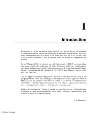 1
Introduction
J’ai retrouvé, il y a peu, un ouvrage faisant partie de ceux qui ont abreuvé une génération
d’étudiants en réseaux & télécom, un pavé de plus de 900 pages. Il faisait partie d’une de ces
bibles immanquables que l’on se devait de lire. Celui qui n’avait pas lu le « Machin » ou le
« Truc » passait assurément à côté de quelque chose, et risquait de compromettre ses
examens.
Sur les 900 pages dédiées aux réseaux, une seule était consacrée à TCP/IP sous une rubrique
bizarrement intitulée « La productique ». Il y était dit que cette architecture était démodée et
que, depuis quelques années, tous les utilisateurs de ce type de réseau étaient amenés à évo-
luer vers l’architecture OSI. Le livre datait de 1987, TCP/IP avait 18 ans et l’Internet explo-
sait… aux États-Unis.
Cela m’a rappelé les quelques temps passés à travailler au cœur de la Silicon Valley en tant
que programmeur. J’étais alors en charge de développer des couches logicielles autour de
TCP/IP. Un de mes collègues avait affiché à l’entrée de son bureau un manifeste intitulé
« Why OSI ? ». Parmi les réponses saugrenues, il y avait celles-ci : « parce que c’est norma-
lisé », « parce qu’il y a 7 couches », « parce que c’est compliqué », etc.
Voilà un des problèmes de l’Europe : d’un côté un centre d’activité qui crée la technologie
de demain, de l’autre des commentateurs avertis. Dans l’entreprise, contentons-nous donc
d’utiliser au mieux ce qu’on nous propose.
J.-L. Montagnier
© Éditions Eyrolles
 