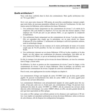 Assembler les briques du LAN et du WAN
CHAPITRE 11
227
Quelle architecture ?
Nous voilà donc confortés dans le choix des commutateurs. Mais quelle architecture rete-
nir ? Et à quel débit ?
On le voit, pour notre réseau de 1500 postes, de nouvelles considérations viennent compli-
quer notre tâche, de nouveaux paramètres influent sur le choix de l’architecture. En fait, tout
tourne autour du fédérateur, pièce maîtresse du réseau. Résumons :
1. Une architecture basée uniquement sur des commutateurs de niveau 2 a le mérite de la
simplicité. Elle a été étudiée au chapitre 6. Si l’on veut créer des réseaux séparés, il faut
employer des VLAN par port ou par adresses MAC, ce qui augmente la complexité
d’exploitation.
2. Une architecture basée uniquement sur des commutateurs de niveau 3 est plus coûteuse.
Elle est cependant plus souple que la précédente, car on peut choisir les classes
d’adresses IP et les combiner. L’architecture est identique à celle de la première solution,
seule la technologie change.
3. Une architecture basée sur des routeurs est la moins performante de toutes et la moins
souple (pas de VLAN possible). En fait, les routeurs sont plutôt destinés aux réseaux
WAN.
4. Une architecture reposant sur un réseau fédérateur ATM est la plus complexe et la plus
fragile, car elle impose une combinaison de plusieurs technologies. Son débit est, de
plus, limité à 622 Mbit/s, ce qui est un handicap certain face au Gigabit Ethernet.
En fait, le routage n’est nécessaire qu’au niveau du réseau fédérateur, car tous les commuta-
teurs d’étage y seront reliés.
En définitive, le choix se portera sur des commutateurs de niveau 2 pour les étages, et des
commutateurs de niveau 3 pour le réseau fédérateur. Dans la pratique, ces derniers sont
également des commutateurs de niveau 2 équipés de cartes de commutation de niveau 3.
Pour le reste, nous appliquerons les recettes indiquées au chapitre 6.
Les commutateurs d’étage sont équipés de cartes 10/100bT ainsi que de deux ports uplink
gigabit. Ils peuvent éventuellement être dotés de cartes 100bF ou de cartes gigabit pour
connecter des serveurs délocalisés.
Les commutateurs fédérateurs sont principalement équipés de cartes gigabit pour être rac-
cordés, d’une part, entre eux et, d’autre part, aux commutateurs d’étage. Ils peuvent éven-
tuellement être dotés de cartes 10/100bT ou 1000bT, afin de connecter des serveurs situés
dans des salles informatique. Les cartes 1000bT offrent, en effet, une plus grande densité de
port que leurs équivalents en fibre optique.
Les cartes en fibre optique sont utilisées partout où les distances sont supérieures à 90 mè-
tres. Leur emploi est cependant systématisé au niveau du réseau fédérateur, même en dessous
de cette distance, afin de disposer de configurations homogènes.
© Éditions Eyrolles
 