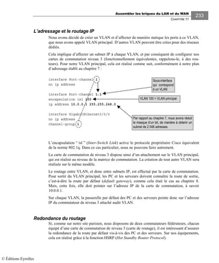 Assembler les briques du LAN et du WAN
CHAPITRE 11
233
L’adressage et le routage IP
Nous avons décidé de créer un VLAN et d’affecter de manière statique les ports à ce VLAN,
que nous avons appelé VLAN principal. D’autres VLAN peuvent être crées pour des réseaux
dédiés.
Cela implique d’affecter un subnet IP à chaque VLAN, et par conséquent de configurer nos
cartes de commutation niveau 3 (fonctionnellement équivalentes, rappelons-le, à des rou-
teurs). Pour notre VLAN principal, cela est réalisé comme suit, conformément à notre plan
d’adressage établi au chapitre 7 :
interface Port-channel 1
no ip address
interface Port-channel 1.1
encapsulation isl 100
ip address 10.0.0.1 255.255.248.0
interface GigabitEthernet0/0/0
no ip address
channel-group 1
L’encapsulation “ isl ” (Inter-Switch Link) active le protocole propriétaire Cisco équivalent
de la norme 802.1q. Dans ce cas particulier, nous ne pouvons faire autrement.
La carte de commutation de niveau 3 dispose ainsi d’un attachement sur le VLAN principal,
qui est réalisé au niveau de la matrice de commutation. La création de tout autre VLAN sera
réalisée sur le même modèle.
Le routage entre VLAN, et donc entre subnets IP, est effectué par la carte de commutation.
Pour sortir du VLAN principal, les PC et les serveurs doivent connaître la route de sortie,
c’est-à-dire la route par défaut (default gateway), comme cela était le cas au chapitre 8.
Mais, cette fois, elle doit pointer sur l’adresse IP de la carte de commutation, à savoir
10.0.0.1.
Sur chaque VLAN, la passerelle par défaut des PC et des serveurs pointe donc sur l’adresse
IP du commutateur de niveau 3 attaché audit VLAN.
Redondance du routage
Si, comme sur notre site parisien, nous disposons de deux commutateurs fédérateurs, chacun
équipé d’une carte de commutation de niveau 3 (carte de routage), il est intéressant d’assurer
la redondance de la route par défaut vis-à-vis des PC et des serveurs. Sur nos équipements,
cela est réalisé grâce à la fonction HSRP (Hot Standby Router Protocol).
VLAN 100 = VLAN principal
Sous-interface
qui correspond
à un VLAN
Par rapport au chapitre 7, nous avons réduit
le masque d’un bit, de manière à obtenir un
subnet de 2 046 adresses.
© Éditions Eyrolles
 