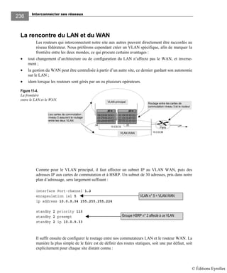 Interconnecter ses réseaux
236
La rencontre du LAN et du WAN
Les routeurs qui interconnectent notre site aux autres peuvent directement être raccordés au
réseau fédérateur. Nous préférons cependant créer un VLAN spécifique, afin de marquer la
frontière entre les deux mondes, ce qui procure certains avantages :
• tout changement d’architecture ou de configuration du LAN n’affecte pas le WAN, et inverse-
ment ;
• la gestion du WAN peut être centralisée à partir d’un autre site, ce dernier gardant son autonomie
sur le LAN ;
• idem lorsque les routeurs sont gérés par un ou plusieurs opérateurs.
Figure 11-4.
La frontière
entre le LAN et le WAN.
Comme pour le VLAN principal, il faut affecter un subnet IP au VLAN WAN, puis des
adresses IP aux cartes de commutation et à HSRP. Un subnet de 30 adresses, pris dans notre
plan d’adressage, sera largement suffisant :
interface Port-channel 1.2
encapsulation isl 5
ip address 10.0.9.34 255.255.255.224
standby 2 priority 110
standby 2 preempt
standby 2 ip 10.0.9.33
Il suffit ensuite de configurer le routage entre nos commutateurs LAN et le routeur WAN. La
manière la plus simple de le faire est de définir des routes statiques, soit une par défaut, soit
explicitement pour chaque site distant connu :
VLAN n° 5 = VLAN WAN
Groupe HSRP n° 2 affecté à ce VLAN
VLAN principal
VLAN WAN
Paris
Routage entre les cartes de
commutation niveau 3 et le routeur
Les cartes de commutation
niveau 3 assurent le routage
entre les deux VLAN.
10.0.8.36
10.0.8.33
.34 .35
© Éditions Eyrolles
 