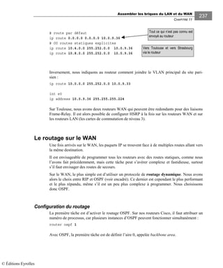 Assembler les briques du LAN et du WAN
CHAPITRE 11
237
# route par défaut
ip route 0.0.0.0 0.0.0.0 10.0.9.36
# OU routes statiques explicites
ip route 10.4.0.0 255.252.0.0 10.0.9.36
ip route 10.8.0.0 255.252.0.0 10.0.9.36
Inversement, nous indiquons au routeur comment joindre le VLAN principal du site pari-
sien :
ip route 10.0.0.0 255.252.0.0 10.0.9.33
int e0
ip address 10.0.9.36 255.255.255.224
Sur Toulouse, nous avons deux routeurs WAN qui peuvent être redondants pour des liaisons
Frame-Relay. Il est alors possible de configurer HSRP à la fois sur les routeurs WAN et sur
les routeurs LAN (les cartes de commutation de niveau 3).
Le routage sur le WAN
Une fois arrivés sur le WAN, les paquets IP se trouvent face à de multiples routes allant vers
la même destination.
Il est envisageable de programmer tous les routeurs avec des routes statiques, comme nous
l’avons fait précédemment, mais cette tâche peut s’avérer complexe et fastidieuse, surtout
s’il faut envisager des routes de secours.
Sur le WAN, le plus simple est d’utiliser un protocole de routage dynamique. Nous avons
alors le choix entre RIP et OSPF (voir encadré). Ce dernier est cependant le plus performant
et le plus répandu, même s’il est un peu plus complexe à programmer. Nous choisissons
donc OSPF.
Configuration du routage
La première tâche est d’activer le routage OSPF. Sur nos routeurs Cisco, il faut attribuer un
numéro de processus, car plusieurs instances d’OSPF peuvent fonctionner simultanément :
router ospf 1
Avec OSPF, la première tâche est de définir l’aire 0, appelée backbone area.
Vers Toulouse et vers Strasbourg
via le routeur
Tout ce qui n’est pas connu est
envoyé au routeur
© Éditions Eyrolles
 