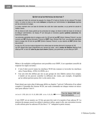 Interconnecter ses réseaux
238
Même si de multiples configurations sont possibles avec OSPF, il est cependant conseillé de
respecter les règles suivantes :
• L’aire 0 doit couvrir toutes les interfaces WAN des routeurs (c’est-à-dire les interfaces
série, Frame-Relay, ATM, LS, RNIS, etc.).
• Une aire doit être définie par site ou par groupe de sites fédérés autour d’un campus.
L’intérêt est de pouvoir contrôler la diffusion des routes, par exemple, d’empêcher
qu’un subnet parisien puisse être vu des autres sites.
Étant donné que notre plan d’adressage défini au chapitre 7 prévoit l’affectation d’un subnet
complet à l’ensemble des liaisons WAN, une seule commande sur chaque routeur est néces-
saire pour affecter l’aire 0 :
network 172.16.0.0 0.0.255.255 area 0.0.0.0
L’aire OSPF est un numéro sur 32 bits qui peut être noté à la manière d’une adresse IP. La
notation du masque associé au subnet à annoncer utilise, quant à elle, une convention inverse
à celle utilisée pour les adresses IP (les bits à “ 0 ” indiquent la partie réseau).
Tous les réseaux WAN sont
dans l’aire backbone
QU’EST-CE QU’UN PROTOCOLE DE ROUTAGE ?
Le routage est l’action de commuter les paquets d’un réseau IP à l’autre en fonction de leur adresse IP de desti-
nation. Le routeur se base sur des routes statiques (configurées par l’administrateur) et dynamiques (apprises
par des protocoles de routage).
Le routeur maintient ainsi une base de données des coûts des routes associées, ce qui permet de calculer le
meilleur chemin.
Afin de réduire le trafic réseau généré par les protocoles de routage, de réduire la taille des bases de données et
de déléguer l’administration, les réseaux IP sont découpés en domaines appelés systèmes autonomes (AS,
Autonomous System).
Les protocoles spécialisés dans le routage au sein d’un AS sont de type IGP (Interior Gateway Protocol). Les plus
courants sont RIP (Routing Information Protocol) et OSPF (Open Shortest Path First). Les protocoles spécialisés
dans le routage inter AS sont de type EGP (Exterior Gateway Protocol). Le plus répandu est BGP (Border Gate-
way protocol).
Au sein d’un AS, tous les routeurs disposent de la même base de données décrivant la topologie de l’AS.
Les IGP utilisent deux types d’algorithmes pour calculer les routes : celui à vecteur de distance (Bellman-Ford)
utilisé par RIP, et celui de l’arbre du plus court chemin (Dijkstra), plus performant, qui est utilisé par OSPF.
© Éditions Eyrolles
 