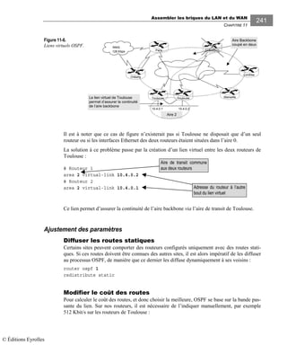 Assembler les briques du LAN et du WAN
CHAPITRE 11
241
Figure 11-6.
Liens virtuels OSPF.
Il est à noter que ce cas de figure n’existerait pas si Toulouse ne disposait que d’un seul
routeur ou si les interfaces Ethernet des deux routeurs étaient situées dans l’aire 0.
La solution à ce problème passe par la création d’un lien virtuel entre les deux routeurs de
Toulouse :
# Routeur 1
area 2 virtual-link 10.4.0.2
# Routeur 2
area 2 virtual-link 10.4.0.1
Ce lien permet d’assurer la continuité de l’aire backbone via l’aire de transit de Toulouse.
Ajustement des paramètres
Diffuser les routes statiques
Certains sites peuvent comporter des routeurs configurés uniquement avec des routes stati-
ques. Si ces routes doivent être connues des autres sites, il est alors impératif de les diffuser
au processus OSPF, de manière que ce dernier les diffuse dynamiquement à ses voisins :
router ospf 1
redistribute static
Modifier le coût des routes
Pour calculer le coût des routes, et donc choisir la meilleure, OSPF se base sur la bande pas-
sante du lien. Sur nos routeurs, il est nécessaire de l’indiquer manuellement, par exemple
512 Kbit/s sur les routeurs de Toulouse :
Adresse du routeur à l’autre
bout du lien virtuel
Aire de transit commune
aux deux routeurs
RNIS
128 Kbps
10.4.0.1 10.4.0.2
Orléans
Strasbourg
Londres
MarseilleToulouseToulouse
Paris
Aire 2
Le lien virtuel de Toulouse
permet d’assurer la continuité
de l’aire backbone
Aire Backbone
coupé en deux
© Éditions Eyrolles
 