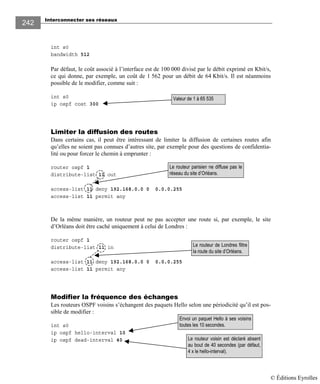 Interconnecter ses réseaux
242
int s0
bandwidth 512
Par défaut, le coût associé à l’interface est de 100 000 divisé par le débit exprimé en Kbit/s,
ce qui donne, par exemple, un coût de 1 562 pour un débit de 64 Kbit/s. Il est néanmoins
possible de le modifier, comme suit :
int s0
ip ospf cost 300
Limiter la diffusion des routes
Dans certains cas, il peut être intéressant de limiter la diffusion de certaines routes afin
qu’elles ne soient pas connues d’autres site, par exemple pour des questions de confidentia-
lité ou pour forcer le chemin à emprunter :
router ospf 1
distribute-list 11 out
access-list 11 deny 192.168.0.0 0 0.0.0.255
access-list 11 permit any
De la même manière, un routeur peut ne pas accepter une route si, par exemple, le site
d’Orléans doit être caché uniquement à celui de Londres :
router ospf 1
distribute-list 11 in
access-list 11 deny 192.168.0.0 0 0.0.0.255
access-list 11 permit any
Modifier la fréquence des échanges
Les routeurs OSPF voisins s’échangent des paquets Hello selon une périodicité qu’il est pos-
sible de modifier :
int s0
ip ospf hello-interval 10
ip ospf dead-interval 40
Valeur de 1 à 65 535
Le routeur voisin est déclaré absent
au bout de 40 secondes (par défaut,
4 x le hello-interval).
Envoi un paquet Hello à ses voisins
toutes les 10 secondes.
Le routeur parisien ne diffuse pas le
réseau du site d’Orléans.
Le routeur de Londres filtre
la route du site d’Orléans.
© Éditions Eyrolles
 