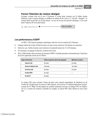 Assembler les briques du LAN et du WAN
CHAPITRE 11
243
Forcer l’élection du routeur désigné
Lorsque, comme cela est le cas à Toulouse, il existe deux routeurs sur le même réseau
Ethernet, seul le routeur désigné va diffuser le subnet IP de l’aire n° 2. Est élu “ désigné ” le
routeur dont la priorité est la plus haute ; en cas de niveau de priorité identique, c’est celui
dont l’adresse IP est la plus haute :
ip ospf priority 1
Les performances d’OSPF
Le RFC 1245 fournit quelques statistiques relevées sur les routeurs de l’Internet :
• Chaque entrée de la base d’états de liens est mise à jour toutes les 30 minutes en moyenne.
• Selon les cas, l’arbre du plus court chemin est recalculé toutes les 13 à 50 minutes.
• En moyenne, un paquet d’annonce contient trois LSA.
• Pour 2 000 entrées dans une base de données OSPF, la bande passante consommée par l’émission
des LSA représente moins de 0,5 Kbit/s.
Type d’annonce Taille moyenne dans les paquets Mémoire routeur
External LSA 36 octets 64 octets
Router et Network LSA 108 octets 192 octets
Summary LSA 36 octets 64 octets
En-tête OSPF 24 octets --
En-tête IP 20 octets
Le temps CPU pour calculer l’arbre du plus court chemin (algorithme de Dijsktra) est de
l’ordre de n*log(n) pour N routes et 200 routeurs, soit environ 15 millisecondes pour un pro-
cesseur de 10 Mips. En découpant un système autonome en aires, la charge CPU est réduite,
car il y a moins de routeurs à prendre en compte, le calcul SPF étant réalisé au sein d’une
aire.
Valeur par défaut
© Éditions Eyrolles
 