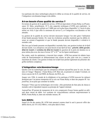 Introduction
CHAPITRE 1
33
Les partisans des deux technologies placent le débat au niveau de la qualité de service, de
l’intégration voix/données/image et des débits.
A-t-on besoin d’une qualité de service ?
En termes de gestion de la qualité de service, ATM est équivalent à Frame Relay ou IP puis-
sance 10. Mais, actuellement, 10 % des capacités techniques d’ATM sont exploitées : la
classe de service la plus utilisée est l’ABR (qui est la plus basse disponible !), l’accès le plus
utilisé est AAL-5 (qui offre le minimum de service !), et l’intégration voix/données se fait
attendre.
La gestion de la qualité de service devient nécessaire lorsque l’on doit gérer l’utilisation
d’une bande passante limitée. Or, toute les évolutions actuelles montrent que les débits ré-
seaux ne cessent d’augmenter et que la bande passante devient disponible à volonté et à
moindre coût.
Dès lors que la bande passante est disponible à moindre frais, une gestion évoluée de la QoS
devient inutile. Les entreprises ont juste besoin d’une QoS de base : priorité, débit garanti,
délai de transit et variation du délai de transit (la question de la perte de données ne se
pose même plus avec des taux d’erreur 10-6
à 10-10
sur les lignes numériques).
Par contre, seuls les opérateurs y trouvent leur compte : ATM leur permet de réduire leurs
coûts de fonctionnement en dimensionnant leur réseau au plus juste tout en y casant le
maximum de clients. Une gestion évoluée de la QoS leur permet également de présenter des
grilles tarifaires complexes.
L’intégration voix/données/image
Quelles sont les technologies que les entreprises utilisent aujourd’hui pour la voix, les don-
nées et l’image ? Réponse : Frame Relay et IP. Bien sûr, en prenant en compte l’existant, on
trouve encore du X.25, du FDDI, du Decnet, du SNA, etc.
Jusque vers 1996, le monde de la téléphonie et les partisans d’ATM (souvent les mêmes)
doutaient que l’on puisse transporter de la voix sur Frame Relay et dans des paquets IP. Au-
jourd’hui, on ne peut que constater la réalité.
Pourquoi ? Parce que les technologies ont évolué ; elles permettent de faire plus de choses à
moindre coût et répondent toujours au principe de l’apport minimal.
Aujourd’hui, IP permet de transporter de la voix compressée d’assez bonne qualité en utili-
sant donc moins de débit. Les systèmes de visioconférence utilisent majoritairement le
RNIS, Frame Relay et, dans une moindre mesure, IP.
Les débits
Jusqu’à la fin des années 90, ATM était annoncé comme étant le seul à pouvoir offrir des
débits élevés, de 155 à 622 Mbit/s, voire plus dans le futur.
© Éditions Eyrolles
 