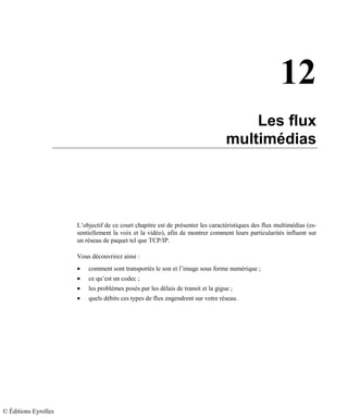 12
Les flux
multimédias
L’objectif de ce court chapitre est de présenter les caractéristiques des flux multimédias (es-
sentiellement la voix et la vidéo), afin de montrer comment leurs particularités influent sur
un réseau de paquet tel que TCP/IP.
Vous découvrirez ainsi :
• comment sont transportés le son et l’image sous forme numérique ;
• ce qu’est un codec ;
• les problèmes posés par les délais de transit et la gigue ;
• quels débits ces types de flux engendrent sur votre réseau.
© Éditions Eyrolles
 
