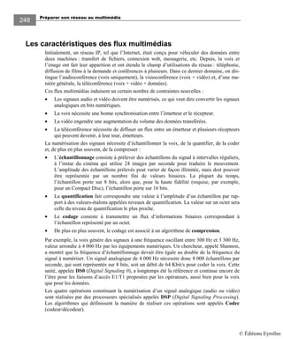 Préparer son réseau au multimédia
248
Les caractéristiques des flux multimédias
Initialement, un réseau IP, tel que l’Internet, était conçu pour véhiculer des données entre
deux machines : transfert de fichiers, connexion web, messagerie, etc. Depuis, la voix et
l’image ont fait leur apparition et ont étendu le champ d’utilisations du réseau : téléphonie,
diffusion de films à la demande et conférences à plusieurs. Dans ce dernier domaine, on dis-
tingue l’audioconférence (voix uniquement), la visioconférence (voix + vidéo) et, d’une ma-
nière générale, la téléconférence (voix + vidéo + données).
Ces flux multimédias induisent un certain nombre de contraintes nouvelles :
• Les signaux audio et vidéo doivent être numérisés, ce qui veut dire convertir les signaux
analogiques en bits numériques.
• La voix nécessite une bonne synchronisation entre l’émetteur et le récepteur.
• La vidéo engendre une augmentation du volume des données transférées.
• La téléconférence nécessite de diffuser un flux entre un émetteur et plusieurs récepteurs
qui peuvent devenir, à leur tour, émetteurs.
La numérisation des signaux nécessite d’échantillonner la voix, de la quantifier, de la coder
et, de plus en plus souvent, de la compresser :
• L’échantillonnage consiste à prélever des échantillons du signal à intervalles réguliers,
à l’instar du cinéma qui utilise 24 images par seconde pour traduire le mouvement.
L’amplitude des échantillons prélevés peut varier de façon illimitée, mais doit pouvoir
être représentée par un nombre fini de valeurs binaires. La plupart du temps,
l’échantillon porte sur 8 bits, alors que, pour la haute fidélité (requise, par exemple,
pour un Compact Disc), l’échantillon porte sur 16 bits.
• La quantification fait correspondre une valeur à l’amplitude d’un échantillon par rap-
port à des valeurs-étalons appelées niveaux de quantification. La valeur sur un octet sera
celle du niveau de quantification le plus proche.
• Le codage consiste à transmettre un flux d’informations binaires correspondant à
l’échantillon représenté par un octet.
• De plus en plus souvent, le codage est associé à un algorithme de compression.
Par exemple, la voix génère des signaux à une fréquence oscillant entre 300 Hz et 3 300 Hz,
valeur arrondie à 4 000 Hz par les équipements numériques. Un chercheur, appelé Shannon,
a montré que la fréquence d’échantillonnage devait être égale au double de la fréquence du
signal à numériser. Un signal analogique de 4 000 Hz nécessite donc 8 000 échantillons par
seconde, qui sont représentés sur 8 bits, soit un débit de 64 Kbit/s pour coder la voix. Cette
unité, appelée DS0 (Digital Signaling 0), a longtemps été la référence et continue encore de
l’être pour les liaisons d’accès E1/T1 proposées par les opérateurs, aussi bien pour la voix
que pour les données.
Les quatre opérations constituant la numérisation d’un signal analogique (audio ou vidéo)
sont réalisées par des processeurs spécialisés appelés DSP (Digital Signaling Processing).
Les algorithmes qui définissent la manière de réaliser ces opérations sont appelés Codec
(codeur/décodeur).
© Éditions Eyrolles
 