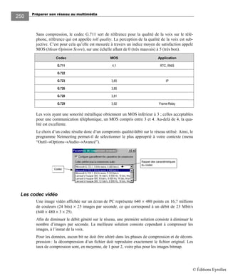 Préparer son réseau au multimédia
250
Sans compression, le codec G.711 sert de référence pour la qualité de la voix sur le télé-
phone, référence qui est appelée toll quality. La perception de la qualité de la voix est sub-
jective. C’est pour cela qu’elle est mesurée à travers un indice moyen de satisfaction appelé
MOS (Mean Opinion Score), sur une échelle allant de 0 (très mauvais) à 5 (très bon).
Codec MOS Application
G.711 4,1 RTC, RNIS
G.722
G.723 3,65 IP
G.726 3,85
G.728 3,81
G.729 3,92 Frame-Relay
Les voix ayant une sonorité métallique obtiennent un MOS inférieur à 3 ; celles acceptables
pour une communication téléphonique, un MOS compris entre 3 et 4. Au-delà de 4, la qua-
lité est excellente.
Le choix d’un codec résulte donc d’un compromis qualité/débit sur le réseau utilisé. Ainsi, le
programme Netmeeting permet-il de sélectionner le plus approprié à votre contexte (menu
“Outil→Options→Audio→Avancé”).
Rappel des caractéristiques
du codec
Codec
Les codec vidéo
Une image vidéo affichée sur un écran de PC représente 640 × 480 points en 16,7 millions
de couleurs (24 bits) × 25 images par seconde, ce qui correspond à un débit de 23 Mbit/s
(640 × 480 × 3 × 25).
Afin de diminuer le débit généré sur le réseau, une première solution consiste à diminuer le
nombre d’images par seconde. La meilleure solution consiste cependant à compresser les
images, à l’instar de la voix.
Pour les données, aucun bit ne doit être altéré dans les phases de compression et de décom-
pression : la décompression d’un fichier doit reproduire exactement le fichier original. Les
taux de compression sont, en moyenne, de 1 pour 2, voire plus pour les images bitmap.
© Éditions Eyrolles
 